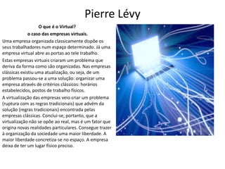 Pierre Lévy
O que é o Virtual?
o caso das empresas virtuais.
Uma empresa organizada classicamente dispõe os
seus trabalhadores num espaço determinado. Já uma
empresa virtual abre as portas ao tele trabalho.
Estas empresas virtuais criaram um problema que
deriva da forma como são organizadas. Nas empresas
clássicas existiu uma atualização, ou seja, de um
problema passou-se a uma solução: organizar uma
empresa através de critérios clássicos: horários
estabelecidos, postos de trabalho físicos.
A virtualização das empresas veio criar um problema
(ruptura com as regras tradicionais) que advém da
solução (regras tradicionais) encontrada pelas
empresas clássicas. Conclui-se, portanto, que a
virtualização não se opõe ao real, mas é um fator que
origina novas realidades particulares. Consegue trazer
à organização da sociedade uma maior liberdade. A
maior liberdade concretiza-se no espaço. A empresa
deixa de ter um lugar físico preciso.
 