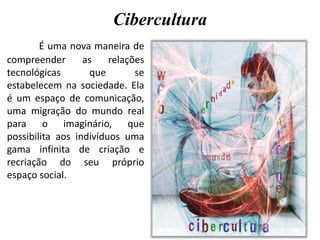 Cibercultura
É uma nova maneira de
compreender as relações
tecnológicas que se
estabelecem na sociedade. Ela
é um espaço de comunicação,
uma migração do mundo real
para o imaginário, que
possibilita aos indivíduos uma
gama infinita de criação e
recriação do seu próprio
espaço social.
 