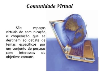 Comunidade Virtual
São espaços
virtuais de comunicação
e cooperação que se
destinam ao debate de
temas específicos por
um conjunto de pessoas
com interesses ou
objetivos comuns.
 