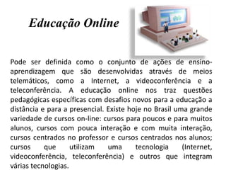 Educação Online
Pode ser definida como o conjunto de ações de ensino-
aprendizagem que são desenvolvidas através de meios
telemáticos, como a Internet, a videoconferência e a
teleconferência. A educação online nos traz questões
pedagógicas específicas com desafios novos para a educação a
distância e para a presencial. Existe hoje no Brasil uma grande
variedade de cursos on-line: cursos para poucos e para muitos
alunos, cursos com pouca interação e com muita interação,
cursos centrados no professor e cursos centrados nos alunos;
cursos que utilizam uma tecnologia (Internet,
videoconferência, teleconferência) e outros que integram
várias tecnologias.
 