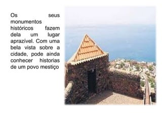 Os seus monumentos históricos fazem dela um lugar aprazível. Com uma bela vista sobre a cidade, pode ainda conhecer historias de um povo mestiço
