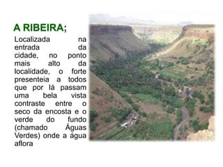 A ribeira;Localizada na entrada da cidade, no ponto mais alto da localidade, o forte presenteia a todos que por lá passam uma bela vista contraste entre o seco da encosta e o verde do fundo (chamado Águas Verdes) onde a água aflora