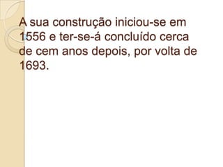 A sua construção iniciou-se em 1556 e ter-se-á concluído cerca de cem anos depois, por volta de 1693.