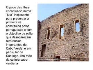 O povo das ilhas encontra-se numa “luta” incessante para preservar a primeira se constituída pelos portugueses e com o objectivo de evitar que desapareçam referências importantes de Cabo Verde, e em particular de Santiago, ilha-mãe da cultura cabo-verdiana 