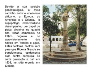 Devido à sua posição geoestratégica, a meio caminho entre o continente africano, a Europa, as Américas e o Oriente,  o arquipélago cabo-verdiano  desempenhou um papel de placa giratória no quadro das trocas comerciais no tráfico negreiro e no aprovisionamento dos navios em frescos e água. Estes factores contribuíram para que Ribeira Grande se transformasse rapidamente num centro comercial de certa projecção e daí, em 1533, ter sido erguida em Cidade. 