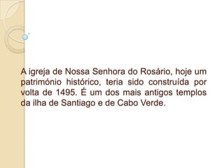A igreja de Nossa Senhora do Rosário, hoje um património histórico, teria sido construída por volta de 1495. É um dos mais antigos templos da ilha de Santiago e de Cabo Verde. 