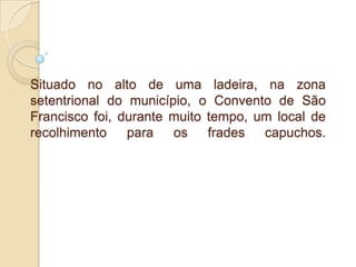 Situado no alto de uma ladeira, na zona setentrional do município, o Convento de São Francisco foi, durante muito tempo, um local de recolhimento para os frades capuchos.