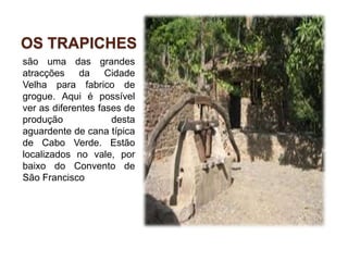 Os trapichessão uma das grandes atracções da Cidade Velha para fabrico de grogue. Aqui é possível ver as diferentes fases de produção desta aguardente de cana típica de Cabo Verde. Estão localizados no vale, por baixo do Convento de São Francisco