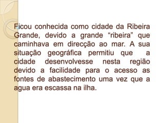 Ficou conhecida como cidade da Ribeira Grande, devido a grande “ribeira” que caminhava em direcção ao mar. A sua situação geográfica permitiu que  a cidade desenvolvesse nesta região devido a facilidade para o acesso as fontes de abastecimento uma vez que a agua era escassa na ilha.