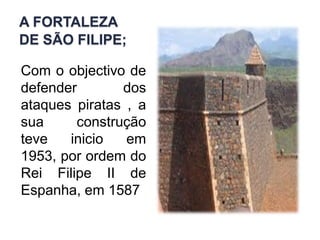 A fortaleza de São Filipe;Com o objectivo de defender dos ataques piratas , a sua construção teve inicio em 1953, por ordem do Rei Filipe II de Espanha, em 1587