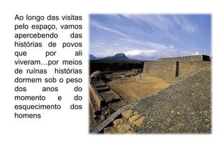 Ao longo das visitas pelo espaço, vamos apercebendo das histórias de povos que por ali viveram…por meios de ruínas  histórias dormem sob o peso dos anos do momento e do esquecimento dos homens  