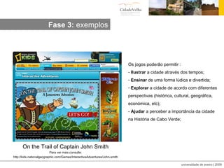 On the Trail of Captain John Smith Para ver mais consulte: http://kids.nationalgeographic.com/Games/InteractiveAdventures/John-smith Os jogos poderão permitir : -  Ilustrar  a cidade através dos tempos; Ensinar  de uma forma lúdica e divertida; Explorar  a cidade de acordo com diferentes perspectivas (histórica, cultural, geográfica, económica, etc); -  Ajudar  a perceber a importância da cidade na História de Cabo Verde; Fase 3:  exemplos 