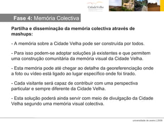 Partilha e disseminação da memória colectiva através de mashups: - A memória sobre a Cidade Velha pode ser construída por todos. - Para isso podem-se adoptar soluções já existentes e que permitem uma construção comunitária da memória visual da Cidade Velha. - Esta memória pode até chegar ao detalhe da georeferenciação onde a foto ou vídeo está ligado ao lugar específico onde foi tirado. - Cada visitante será capaz de contribuir com uma perspectiva particular e sempre diferente da Cidade Velha. - Esta solução poderá ainda servir com meio de divulgação da Cidade Velha segundo uma memória visual colectiva. Fase 4:  Memória Colectiva 