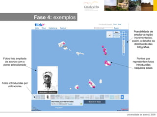 Fotos introduzidas por utilizadores Fotos foto ampliada de acordo com o ponto seleccionado Pontos que representam fotos introduzidas naqueles locais Possibilidade de ampliar a região incrementando, assim, o detalhe da distribuição das fotografias. Fase 4:  exemplos 