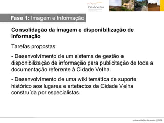 Consolidação da imagem e disponibilização de informação Tarefas propostas: - Desenvolvimento de um sistema de gestão e disponibilização de informação para publicitação de toda a documentação referente à Cidade Velha. - Desenvolvimento de uma wiki temática de suporte histórico aos lugares e artefactos da Cidade Velha construída por especialistas. Fase 1:  Imagem e Informação 