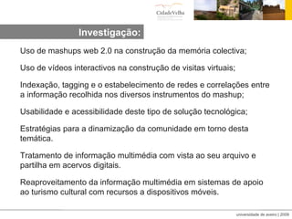Investigação: Uso de mashups web 2.0 na construção da memória colectiva; Uso de vídeos interactivos na construção de visitas virtuais; Indexação, tagging e o estabelecimento de redes e correlações entre a informação recolhida nos diversos instrumentos do mashup; Usabilidade e acessibilidade deste tipo de solução tecnológica; Estratégias para a dinamização da comunidade em torno desta temática. Tratamento de informação multimédia com vista ao seu arquivo e partilha em acervos digitais. Reaproveitamento da informação multimédia em sistemas de apoio ao turismo cultural com recursos a dispositivos móveis.  