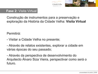 Construção de instrumentos para a preservação e exploração da História da Cidade Velha:  Visita Virtual Permitirá: - Visitar a Cidade Velha no presente; - Através de relatos existentes, explorar a cidade em várias épocas do seu passado;  - Através da perspectiva de desenvolvimento do Arquitecto Álvaro Siza Vieira, perspectivar como será o futuro. Fase 2:  Visita Virtual 