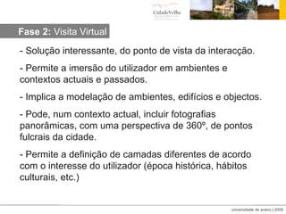 - Solução interessante, do ponto de vista da interacção. - Permite a imersão do utilizador em ambientes e contextos actuais e passados. - Implica a modelação de ambientes, edifícios e objectos. - Pode, num contexto actual, incluir fotografias panorâmicas, com uma perspectiva de 360º, de pontos fulcrais da cidade. - Permite a definição de camadas diferentes de acordo com o interesse do utilizador (época histórica, hábitos culturais, etc.) Fase 2:  Visita Virtual 