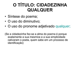 O TÍTULO: CIDADEZINHA QUALQUER Síntese do poema; O uso do diminutivo; O uso do pronome adjetivado  qualquer; (Se a cidadezinha fez-se a alma do poema é porque exatamente a sua mesmice e a sua simplicidade cativaram o poeta, quem sabe em um processo de identificação) 