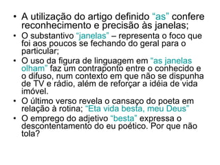 A utilização do artigo definido  “as”  confere reconhecimento e precisão às janelas; O substantivo  “janelas”  – representa o foco que foi aos poucos se fechando do geral para o particular; O uso da figura de linguagem em  “as janelas olham”  faz um contraponto entre o conhecido e o difuso, num contexto em que não se dispunha de TV e rádio, além de reforçar a idéia de vida imóvel. O último verso revela o cansaço do poeta em relação à rotina;  “Eta vida besta, meu Deus” O emprego do adjetivo  “besta”  expressa o descontentamento do eu poético. Por que não   tola? 