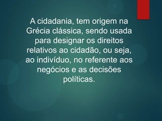 A cidadania, tem origem na
Grécia clássica, sendo usada
para designar os direitos
relativos ao cidadão, ou seja,
ao indivíduo, no referente aos
negócios e as decisões
políticas.
 