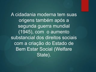 A cidadania moderna tem suas
origens também após a
segunda guerra mundial
(1945), com o aumento
substancial dos direitos sociais
com a criação do Estado de
Bem Estar Social (Welfare
State).
 
