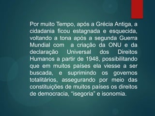 Por muito Tempo, após a Grécia Antiga, a
cidadania ficou estagnada e esquecida,
voltando a tona após a segunda Guerra
Mundial com a criação da ONU e da
declaração Universal dos Direitos
Humanos a partir de 1948, possibilitando
que em muitos países ela viesse a ser
buscada, e suprimindo os governos
totalitários, assegurando por meio das
constituições de muitos países os direitos
de democracia, “isegoria” e isonomia.
 