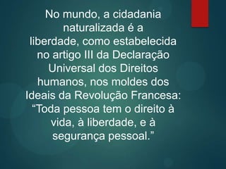 No mundo, a cidadania
naturalizada é a
liberdade, como estabelecida
no artigo III da Declaração
Universal dos Direitos
humanos, nos moldes dos
Ideais da Revolução Francesa:
“Toda pessoa tem o direito à
vida, à liberdade, e à
segurança pessoal.”
 