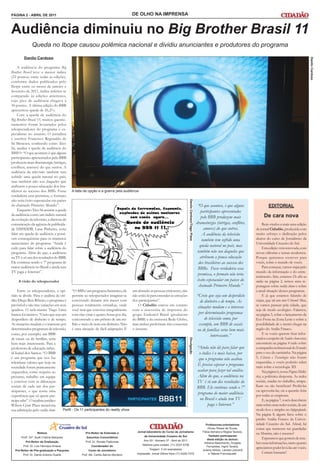PÁGINA 2 - ABRIL DE 2011                                                              DE OLHO NA IMPRENSA


Audiência diminuiu no Big Brother Brasil 11
               Queda no Ibope causou polêmica nacional e dividiu anunciantes e produtores do programa
         Danilo Cardoso




                                                                                                                                                                                                                                                  Danilo Cardoso
     A audiência do programa Big
Brother Brasil teve o menor índice
(23 pontos) entre todas as edições,
conforme dados publicados pelo
Ibope entre os meses de janeiro e
fevereiro de 2011, índice inferior se
comparado às edições anteriores,
cujo pico de audiência chegava a
30 pontos. A última edição do BBB
apresentou queda de 26,2%.
     Com a queda de audiência do
Big Brother Brasil 11, muitos questio-
namentos foram levantados pelos
telespectadores do programa e es-
pecialistas no assunto. O jornalista
e escritor Francisco Reginaldo de
Sá Menezes, conhecido como Xico
Sá, analisa a queda da audiência do
BBB11: “O que acontece é que alguns
participantes apresentados pelo BBB
produzem mais dramaturgia (intrigas,
conflitos, amores) do que outros. A
audiência da televisão também tem
sofrido uma queda natural no país,
mas também não sou daqueles que
atribuem a pouca educação dos bra-
sileiros ao sucesso dos BBBs. Fosse          A falta de opção e a guerra pela audiência
verdadeira essa premissa, o formato
não teria êxito espetacular em países
                                                                                                                                    Danilo Cardoso/Tiago Plaza




do chamado Primeiro Mundo”.                                                                                                                                       “O que acontece, é que alguns                   EDITORIAL
     Enquanto Xico Sá assume a queda                                                                                                                                 participantes apresentados
da audiência como um indício natural
                                                                                                                                                                     pelo BBB produzem mais                    De cara nova
da evolução da televisão, a diretora de
comunicação da agência de publicida-                                                                                                                             dramaturgia (intrigas, conflitos,             Bem-vindos a mais uma edição
de DM9DDB, Lana Pinheiro, evita                                                                                                                                        amores) do que outros.            do jornal Cidadão, produzida com
falar em queda de audiência e possí-                                                                                                                                  A audiência da televisão           muito esforço e dedicação pelos
veis consequências para os inúmeros                                                                                                                                   também tem sofrido uma             alunos do curso de Jornalismo da
anunciantes do programa: “Ainda é                                                                                                                                                                        Universidade Cruzeiro do Sul.
cedo para falar sobre a audiência do
                                                                                                                                                                    queda natural no país, mas                 Esta edição vem renovada, com
programa. Além do que, a audiência                                                                                                                                também não sou daqueles que            novas editorias e temas modernos.
na TV é só um dos resultados do BBB.                                                                                                                                atribuem a pouca educação            Porque quisemos escrever para
Ele continua sendo o 7º programa de                                                                                                                                dos brasileiros ao sucesso dos        vocês, sobre o mundo de vocês.
maior audiência no Brasil e ainda tem                                                                                                                             BBBs. Fosse verdadeira essa                  Para começar, vamos viajar pelo
TV paga e Internet”.                                                                                                                                                                                     mundo da informação e do entre-
                                                                                                                                                                  premissa, o formato não teria          tenimento. Sim, estamos De olho na
     A visão do telespectador                                                                                                                                     êxito espetacular em países do         mídia na página 2, temos uma re-
                                                                                                                                                                   chamado Primeiro Mundo.”              portagem sobre reality shows e sobre
     Entre os telespectadores, a opi- “O BBB é um programa fantástico, ele            um absurdo as pessoas criticarem, elas                                                                             a atual situação desses programas.
nião se divide. Para o analista de cré- permite ao telespectador imaginar-se          não estão lá para entender as emoções                                      “Creio que seja um desperdício                E já que estamos falando de
dito Diego Reis Ribeiro, o programa é convivendo durante três meses com               dos participantes”.                                                           de dinheiro e de tempo. As           viajar, que tal um tour Urbano? Mas,
previsível e não traz variações em seus pessoas totalmente estranhas, onde                O Cidadão entrou em contato                                                                                    se vamos passear pela cidade, que
                                                                                                                                                                  situações mudam e o interesse
quadros. O web-master Tiago Lima você terá que conviver integralmente                 com a assessoria de imprensa do                                                                                    seja de modo ecológico. Falamos,
Santos foi incisivo: “Creio que seja um com elas vinte e quatro horas por dia,        grupo Endemol Brasil (produtora                                              por determinados programas            na página 3, sobre o lançamento da
desperdício de dinheiro e de tempo. concorrendo a um prêmio de um mi-                 do BBB) e da emissora Rede Globo,                                                de televisão como, por            Eco Frota na Zona Leste e sobre a
As situações mudam e o interesse por lhão e meio de reais em dinheiro. Não            mas ambas preferiram não comentar                                            exemplo, um BBB de casais             possibilidade de o metrô chegar na
determinados programas de televisão, é uma situação de fácil adaptação. É             o assunto.                                                                 ou de famílias seria bem mais           região do Anália Franco.
como, por exemplo, um BBB                                                                                                                                                                                      E se vocês querem ficar infor-
                                                                                                                                                                           interessante.”
de casais ou de famílias, seria                                                                                                                                                                          mados a respeito de Saúde e bem-estar,
                                                                                                                                    Divulgação




bem mais interessante. Para a                                                                                                                                                                            encontrem na página 4 tudo sobre
professora de educação infan-                                                                                                                                    “Ainda não dá para falar que            a campanha institucional do Estado
til Isabel dos Santos: “O BBB                                                                                                                                      o índice é o mais baixo, por          para o uso da camisinha. Na página
é um programa que nos faz                                                                                                                                         que o programa não acabou.             5, Ciência e Tecnologia não foram
relembrar valores que hoje na                                                                                                                                                                            esquecidas, e vocês poderão saber
                                                                                                                                                                  É preciso esperar o programa           mais sobre a tecnologia 3D.
sociedade foram praticamente
esquecidos, como respeito ao                                                                                                                                     acabar para fazer tal análise.                Na página 6, nossa Página Midiá-
próximo, trabalho em equipe                                                                                                                                       Além do que, a audiência na            tica, a polêmica desponta. As redes
e conviver com as diferenças                                                                                                                                     TV é só um dos resultados do            sociais, usadas no trabalho, atrapa-
sociais de cada um dos par-                                                                                                                                      BBB. Ele continua sendo o 7º            lham ou são benéficas? Proibi-las
ticipantes, o que torna uma                                                                                                                                                                              ou aproveitá-las, eis a questão feita
                                                                                                                                                                  programa de maior audiência            por todas as empresas.
experiência que só quem par-
ticipa sabe”. O analista jurídico                                                                                                                                  no Brasil e ainda tem TV                    E, na página 7, vocês descobrem
Wilson César Plaza menciona                                                                                                                                             paga e Internet.”                mais sobre essas redes sociais, de um
sua admiração pelo reality show:      Perfil - Os 11 participantes do reality show                                                                                                                       modo leve e simples no Infografando.
                                                                                                                                                                                                         Na página 8, alguns fatos sobre o
                                                                                                                                                                                                         prédio Anália Franco da Univer-
                                                                                                                                                                        Professores-orientadores         sidade Cruzeiro do Sul. Afinal, há
                                                                                                                                                                          Dirceu Roque de Sousa,         coisas que merecem ser guardadas
                                                                                         Jornal-laboratório do Curso de Jornalismo                                   Flávia Serralvo e Regina Tavares.
                    Reitora                          Pró-Reitor de Extensão e                                                                                                                            na Memória, não é mesmo?
                                                                                              da Universidade Cruzeiro do Sul                                             Também participaram
       Profª. Drª. Sueli Cristina Marquesi            Assuntos Comunitários
                                                                                                                                                                         desta edição os alunos:               Esperamos que gostem de rece-
          Pró-Reitor de Graduação                    Prof. Dr. Renato Padovese                Ano XII - Número 37 - Abril de 2011
                                                                                            Telefone para contato: (11) 2037-5706
                                                                                                                                                                      Adriana Nascimento, Douglas        ber essas informações, tanto quanto
        Prof. Dr. Luiz Henrique Amaral                    Coordenador do                                                                                                 Fernandes, Ingrid Taveira,
                                                                                                  Tiragem: 3 mil exemplares
                                                                                                                                                                                                         apreciamos poder levá-las até vocês.
  Pró-Reitor de Pós-graduação e Pesquisa                Curso de Jornalismo                                                                                          Juliana Veloso, Larissa Leonardi
                                                                                         Impressão: Jornal Última Hora (11) 4226-7272                                     e Tatiane Francisquetti.             Curtam bastante!
        Prof. Dr. Danilo Antonio Duarte            Prof. Ms. Carlos Barros Monteiro
 