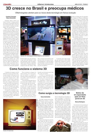 CIÊNCIA E TECNOLOGIA                                                                                                   ABRIL DE 2011 - PÁGINA 5



      3D cresce no Brasil e preocupa médicos
                             Oftalmologistas alertam para os riscos desta tecnologia em franca evolução
      Carolina Fortunato                                                                                                                                                                                       efeitos em longo prazo da exposição




                                                                                                                                                                                           Vasco Guimarães
      Vasco Guimarães                                                                                                                                                                                          às imagens em 3D por consideráveis
                                                                                                                                                                                                               espaços de tempo. O Nintendo 3DS
    Enquanto alguns sofrem com                                                                                                                                                                                 é o primeiro videogame de bolso 3D
enjoos, tonturas e vertigens quando                                                                                                                                                                            que dispensa o uso de óculos para
são expostos à tecnologia 3D, outros                                                                                                                                                                           ver as imagens em três dimensões,
têm se interessado cada vez mais por                                                                                                                                                                           mas a tecnologia desenvolvida para o
essa inovação na indústria da infor-                                                                                                                                                                           console portátil ainda não é definitiva.
mação e do entretenimento.                                                                                                                                                                                     Uma pesquisa realizada pelos desen-
    Relatos de dor nos olhos, cansaço,                                                                                                                                                                         volvedores divulgou que em apenas
tonturas, dores de cabeça e até um                                                                                                                                                                             dez minutos os usuários já começam
caso de aneurisma em Taiwan são fre-                                                                                                                                                                           a sentir a vista cansada. Enquanto a
quentemente associados a tecnologia                                                                                                                                                                            tecnologia não se aperfeiçoa, os mé-
3D. Pessoas que sofrem de problemas                                                                                                                                                                            dicos sugerem que se pare de jogar
comuns, como estrabismo e visão                                                                                                                                                                                toda vez que começarem a sentir a
monocular, não podem enxergar as                                                                                                                                                                               visão cansada ou tontura.
imagens de forma a compor o efeito                                                                                                                                                                                 O mercado 3D tem crescido cada
3D. Esse é o caso da gerente Marcia                                                                                                                                                                            vez mais impulsionado pelo cine-
Lorea, que tem apenas 20% da visão                                                                                                                                                                             ma, que no momento é o que atrai
do olho esquerdo e há anos não vê                                                                                                                                                                              a maior parte do público. Marcelo
mais imagens tridimensionais. “Não                                                                                                                                                                             Castilho, sócio-proprietário da rede
ver em 3D não muda quase nada                                                                                                                                                                                  de cinemas CineSystem, declara que a
no meu dia a dia, mas em relação                                                                                                                                                                               expansão do mercado só foi possível
ao cinema 3D eu sinto como se não                                                                                                                                                                              graças aos novos projetores digitais
tivesse sido feito para mim”, afirma a                                                                                                                                                                         que modernizaram o mercado, tanto
gerente. Marcia também diz não valer                                                                                                                                                                           na forma de exibição quanto na qua-
a pena pagar tão caro por um filme                                                                                                                                                                             lidade de imagem dos filmes.
que para ela não tem diferença nenhu-                                                                                                                                                                              Castilho ainda afirma que toda
ma, comparado a um filme comum.                                                                                                                                                                                grande estreia do cinema, sendo ou
    Emerson Castro, oftamologista        Televisor 3D: a tecnologia do cinema chega aos lares brasileiros                                                                                                      não em 3D, movimenta o mercado.
chefe de equipe cirúrgica no Hospital                                                                                                                                                                          “Esses filmes em 3D são mais caros
das Clínicas, esclarece que a visão      Existem objetos que estão próximos,                         disso, a sensação de movimento pode            O próximo passo desta tecnolo-                             e, por isso, são mais rentáveis para as
humana automaticamente ajusta o          os que estão mais distantes e todos                         provocar crises de tontura em pes-         gia, que representa um filão multibi-                          redes de cinema, porém a pirataria é
foco dos objetos em diferentes dis-      estão projetados numa tela plana”,                          soas predispostas e a visão de objetos     lionário para a indústria do entreteni-                        o grande mal, não somente para a
tâncias usando os músculos óticos e      explica Castro. Segundo o especialista,                     movimentando-se em alta velocidade         mento, é desenvolver produtos que                              indústria cinematográfica, mas para
o córtex cerebral. “Na tela de cinema,   o desconforto é causado pela desas-                         diante dos olhos pode causar enjoo e       não necessitem dos óculos especiais, já                        todo o mercado intelectual e digital
o cérebro sente estar sendo enganado.    sociação do foco dos objetos. “Além                         até crises de epilepsia.”                  que existe uma preocupação real dos                            mundial”, lamenta Castilho.


               Como funciona o sistema 3D




                                                                                                                                                                                                                                                          Bianca Rodrigues
    A captação de imagens em três            Para se projetar as imagens na                          larizados que permitem que cada
dimensões tem que usar duas câme-        sala de cinema, a luz viaja do pro-                         olho capte um quadro.
ras para simular o efeito que se tem     jetor em espiral, e os quadros se                                É como se o espectador visse
ao ver um objeto na vida real, uma       alternam porque metade gira para                            a mesma imagem por dois focos
capturando imagens para o olho           um sentido e outra metade para o                            diferentes, como ocorreria diante
direito, e a outra, para o esquerdo.     sentido contrário.                                          de um objeto comum do dia a
Quanto maior a distância entre               Uma tela prateada ajuda a devol-                        dia, enganando o cérebro graças
elas, mais a imagem saltará da tela,     ver essa luz para o público, refletin-                      à distância entre os dois olhos, o
criando uma ilusão de perspectiva.       do mais do que uma tela normal.                             espectador vê a mesma imagem de
    Como usa duas câmeras, o fil-            A projeção 3D simula o olho                             ângulos diferentes. A partir dessas
me 3D tem 48 quadros por segun-          humano, tanto na captação quanto                            duas imagens, o cérebro processa
do, em vez dos 24 característicos        na projeção, sendo necessárias                              uma terceira, proporcionando uma
da maioria dos filmes em 2D.             duas imagens geradas simultanea-                            noção de profundidade em três
    Um aparelho acoplado ao pro-         mente, que, vistas através de uma                           dimensões.                                 Castilho comenta a expansão do mercado 3D
jetor garante que os quadros sejam       lente no próprio monitor de cristal
lançados de forma alternada, ou
seja, em um segundo o espectador
                                         líquido, fazem o cérebro entender
                                         como sendo uma única imagem.                                  Como surgiu a tecnologia 3D                                                                                    Mulher diz
vê 24 imagens com o olho direito             Os óculos especiais usados                                                                                                                                            ter engravidado
e 24 com o esquerdo.                     pelos espectadores têm filtros po-                                 Vasco Guimarães                     feira na Alemanha que introduziu as                                 após ver filme
                                                                                                                                                novas tecnologias e a estrela foi o
                                                                                                          Em 1828, o cientista escocês Char-    3D. Computadores com telas 3D e
                                                                                                                                                                                                                     pornô em 3D
                                                                                   Vasco Guimarães




                                                                                                     les Wheatstone inventou o estereos-        videogames como o Nintendo 3DS,
                                                                                                     cópio e iniciou uma revolução que          jogo de bolso em 3D, sem a necessi-                                   Bianca Rodrigues
                                                                                                     vingaria apenas 180 anos depois. A         dade de óculos para ver as imagens
                                                                                                     tecnologia passou por várias fases, do     em três dimensões e que dispõe de                                   Essa história foi transmitida por
                                                                                                     View Master, de William Gruber, em         duas câmeras, uma interna e outra                              vários veículos nacionais e interna-
                                                                                                     1939, até sua consagração com a estreia    externa que captam imagens em 3D.                              cionais como sendo real. Retratava
                                                                                                     de Avatar em novembro de 2008.                  Já estão à venda câmeras domés-                           um casal branco americano e seu
                                                                                                          Em 2009, a televisão também se        ticas com esta tecnologia, munida de                           filho recém nascido, negro. O pai,
                                                                                                     aproveitou da nova onda. O canal           dois obturadores que captam a ima-                             soldado que estava servindo no
                                                                                                     por assinatura Warner lançou um            gem duas vezes ao mesmo tempo, pos-                            Iraque, recebeu a implausível notícia
                                                                                                     episódio da famosa série Chuck em 3        sibilitando fazer filmes 3D domésticos,                        de que seu filho havia sido gerado
                                                                                                     dimensões no horário nobre, Chuck          além de programas de computador                                quando sua esposa assistia um filme
                                                                                                     vs the third dimension, batendo recordes   que convertem imagens e arquivos de                            3D, cujas imagens eram tão reais que
                                                                                                     de audiência.                                                 vídeo para o formato                        causaram a dita gravidez, e, ainda
                                                                                                          Agora a tecnologia dá o próximo                                 em três dimen-                       por cima, o menino realmente se
                                                                                                     passo, saindo das salas de cinema e                                         sões.                         parecia muito com o ator.
                                                                                                     indo até a casa dos consumidores.                                                                              Tudo isso foi criado por um site
                                                                                                                                                                                            Banco de imagens




                                                                                                     A televisão com imagens em                                                                                brasileiro, considerado sensacionalista,
                                                                                                     3D hoje já é realidade e está                                                                             conhecido por criar notícias humo-
                                                                                                     disponível nas lojas, mas o                                                                               rísticas que muitas vezes se espalham
                                                                                                     mercado ainda não acabou                                                                                  na internet e são repassadas como
                                                                                                     de mostrar as novidades.                                                                                  verdadeiras por veículos de prestígio
Óculos 3D tradicionais                                                                               Em janeiro ocorreu uma                                                                                    tanto nacionais como internacionais.
 