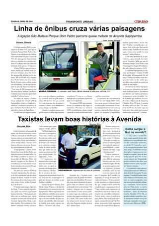 PÁGINA 6 - ABRIL DE 2008                                                        TRANSPORTE URBANO


    Linha de ônibus cruza várias paisagens
         A ligação São Mateus-Parque Dom Pedro percorre quase metade da Avenida Sapopemba
                                                                                                                                   Fotos Viviane Oliveira
       Viviane Oliveira                                                                                                                                       analisar quem entra e sai do ôni-
                                                                                                                                                              bus. “A linha é tranqüila, não é pe-
     O relógio marcava 8h20 e os pas-                                                                                                                         rigosa, mas tenho que ficar atento
sageiros da linha 3141, que liga os                                                                                                                           todos os dias. Trabalho há três anos
terminais Parque Dom Pedro e São                                                                                                                              aqui, e nunca teve assalto no meu
Mateus, se acomodavam no ônibus.                                                                                                                              horário”, afirma Santos.
Não era horário de pico e cerca de                                                                                                                                Com uma distância de 23 qui-
70% dos passageiros representam                                                                                                                               lômetros, quase metade da exten-
idosos a caminho de consultas mé-                                                                                                                             são da Avenida, a linha que saiu do
dicas. O coletivo não saiu cheio do                                                                                                                           Terminal Parque Dom Pedro com
terminal, tinha apenas 12 viajantes.                                                                                                                          12 passageiros chega a 40 embarca-
     A linha 3141 é a que percorre o                                                                                                                          dos até a altura do número 6.400.
maior trecho da avenida mais ex-                                                                                                                                  O terminal Sapopemba, locali-
tensa da América Latina. Na Aveni-                                                                                                                            zado na altura do número 11.000
da Sapopemba, a linha vai do nú-                                                                                                                              da avenida, foi inaugurado há um
mero 200 ao 15.000. O cobrador                                                                                                                                ano; 13 linhas de ônibus saem des-
José Pedro Santos, 62 anos, traba-                                                                                                                            te ponto todos os dias sendo qua-
lha há 18 anos com o ofício, sendo                                                                                                                            tro delas com sentido ao centro da
três nessa linha. Ele diz que em ho-                                                                                                                          cidade de São Paulo.
rário de pico há muito movimento.                                                                                                                                 O terminal de ônibus Sapopem-
“Tem mais de 600 passageiros por                                                                                                                              ba trouxe aos moradores da região
dia nessa linha, homens, mulheres        LONGA JORNADA – O cobrador José Pedro Santos trabalha há três anos na linha 3141                                     mais facilidade para se locomover
e crianças, mas a maioria é gente indo                                                                                                                        em direção aos bairros próximos,
trabalhar”, afirma Santos.               gem passa por algumas mudanças         a mudança. É como se o ar ficasse       e prédios comerciais.                 ou mesmo ao centro da cidade. Ain-
     No início do trajeto, o ônibus      e é possível senti-las pela visão e    mais pesado e a poluição passa a ser        O percurso de um terminal a       da há muito que melhorar, de acor-
chega à altura do número 200 da          olfato. Há trechos em que se pode      mais visível também.                    outro leva em média 1h15 minu-        do com o operador de máquina,
Sapopemba, e pode-se visualizar re-      ver casas, e apenas elas dominam o         No número 2.400, aproximada-        tos e nesse tempo o cobrador anali-   Douglas Silva, 22 anos, e usuário
sidências e comércios pequenos, tí-      cenário: o cheiro nesse momento é      mente, as residências dão lugar ao      sa tudo e todos atentamente. O ôni-   da linha todos os dias. “O trans-
picos de bairro. Nessa altura da Ave-    suave, chega a ser familiar.           comércio. Próximo ao número             bus pára praticamente em todos os     porte melhorou bastante aqui, era
nida fica o bairro da Água Rasa.              Quando o comércio passa a sur-    4.400, as residências voltam a surgir   pontos, e apesar do fluxo de passa-   bem pior, mas ainda tem poucos
     No decorrer da viagem a paisa-      gir na viagem, o olfato logo percebe   e percebe-se uma mescla entre casas     geiros ser pequeno é importante       ônibus para as pessoas”, conclui.



          Taxistas levam boas histórias à Avenida
                                                                                                                 Hércules Silva
         Hércules Silva                  Acho mesmo que o país                                                                   Mesmo com a con-
                                         está evoluindo”, afirma.                                                            corrência, ele se diz satis-         Como surgiu o
     Com a crescente urbanização de           De Paula fala da rela-                                                         feito com a profissão e
países em desenvolvimento como           ção com os passageiros.                                                             dá a receita para um bom            táxi no mundo?
o Brasil, o mercado de trabalho para     “Em uma corrida que                                                                 profissional condutor de               O táxi, como é conhecido
taxistas tornou-se mais amplo nos        fiz com um senhor com                                                               táxi, como o chama.               hoje, surgiu quando foram apli-
últimos anos. Hoje, não somente a        aparência de pouco mais                                                             “Tem que ter muita pa-            cadas taxas à sua utilização atra-
classe média utiliza o serviço. Nos      de 60 anos, ele começou                                                             ciência no trânsito, saber        vés dos conhecidos taxímetros,
bairros, há uma crescente deman-         a se confessar comigo.                                                              ouvir, além de muita res-         no século 19. Contudo, o servi-
da, principalmente de idosos.            Falou de vários proble-                                                             ponsabilidade e conhe-            ço de transportar pessoas é bem
     A Sapopemba é a maior aveni-        mas que tinha em sua                                                                cimento das ruas, o que           mais antigo. O primeiro serviço
da da Zona Leste de São Paulo, que       casa e questionava sobre                                                            é fundamental.”                   desse gênero apareceu com a in-
inicia no acesso à avenida Salim Fa-     qual atitude tomar. Foi                                                                 Entre as maiores re-          venção do riquixá – carro de duas
rah Maluf e termina no acesso ao         engraçado”, conta.                                                                  clamações dos taxistas            rodas puxado por um só ho-
município de Ribeirão Pires, em               O segmento no                                                                  está a falta de segurança.        mem, comum na Antigüidade,
direção à região de São Mateus. É        mercado dos taxistas que                                                            Mesmo com um posto                porém exclusivo das elites, que
considerada a terceira maior aveni-      mais tem crescido é o do                                                            policial na região, eles não      tinham escravos como “puxado-
da do mundo, com cerca de 45 qui-        rádio-táxi, no qual as                                                              se sentem seguros; mui-           res” desses veículos.
lômetros de extensão.                    pessoas telefonam para                                                              tos, inclusive, já foram               Os primeiros táxis motori-
     Na altura do número 8.900 da        uma empresa, solicitan- EXPERIÊNCIA - Algevato tem 40 anos de profissão assaltados mais de dez                        zados apareceram em 1896 na ci-
Avenida Sapopemba, há um pon-            do os serviços do mo-                                                               vezes em menos de um              dade alemã de Estugarda. No ano
to de táxi considerado um dos mais       torista, para determinada hora e lo-        Segundo ele, a Avenida como ano. O membro do Conselho de                  seguinte, Freidrich Greiner abriu
antigos do local. A média de idade       cal. Hoje em dia, os passageiros li- qualquer outra de grande movimen- Segurança (Conseg) do bairro, Sal-             uma empresa concorrente, mas
dos taxistas do ponto, mais conhe-       gam até mesmo no celular, o que tação tem seus benefícios. Por exem- vador dos Santos, 57 anos, partici-              com os carros equipados com
cido como Ponto Jardim Grimal-           facilita o trabalho.                   plo, uma maior demanda de passa- pa das reuniões na subprefeitura e            um sistema inovador de cobran-
di, é de 60 anos.                             Taxista há quatro décadas, José geiros. Mas nos últimos anos tem diz que sempre solicita melhores                ça: o taxímetro. Nesse mesmo
     O taxista mais antigo, Algevato     Vieira Lima, 78 anos, é do Jardim enfrentado forte concorrência. “Os condições para a segurança do local.             ano, em Paris, todos os carros
de Paula, 73 anos, tem 40 de profis-     Grimaldi e mora numa travessa da ônibus e lotações são os maiores “Faço a minha parte: represento os                  de aluguel tinham de possuir um
são e pelo seu veículo já passaram       Sapopemba. “Moro aqui desde mi- concorrentes. Como nosso públi- moradores, mas nem todas as soli-                     taxímetro. Antes da Primeira
muitas histórias. “Meu grande pú-        nha infância e trabalho neste ponto co maior aqui são senhoras, nem citações são atendidas totalmente.                Guerra Mundial (1914-18), as
blico são as senhoras que fazem          desde que comecei. A renda que con- sempre elas pagam condução devi- Porém muita coisa já melhorou                    grandes cidades européias e nor-
compras no mercado municipal da          sigo com meu trabalho dá para sus- do à idade. Mas como tenho mui- aqui, afirma. Procurada pela repor-                te-americanas tinham serviço de
Avenida Sapopemba. Hoje, o pú-           tentar toda a família. Aliás uma gran- tos tempo neste mesmo local, te- tagem, a subprefeitura de Vila Pru-           táxi legais e pintados com esque-
blico mudou. Não somente as ‘ma-         de família, pois tenho esposa, seis nho uma freguesia simples, porém dente, responsável pela segurança                mas de cores diferentes. (HS)
dames’ solicitam nossos serviços.        filhos e 13 netos”, diz Lima.          fiel”, afirma Lima.              do local, não respondeu às ligações.
 