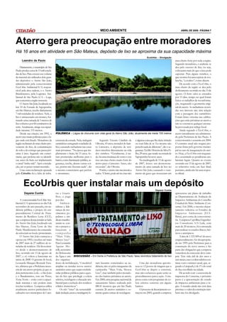 MEIO AMBIENTE                                                                      ABRIL DE 2008 - PÁGINA 7




Aterro gera preocupação entre moradores
Há 16 anos em atividade em São Mateus, depósito de lixo se aproxima da sua capacidade máxima
                                                                                                                                   EcoUrbis – Divulgação
      Leandro de Paulo                                                                                                                                          mau cheiro forte por toda a região.
                                                                                                                                                                Segundo moradores, o acidente se
    Diariamente, o município de São                                                                                                                             deu pelo excesso de lixo, ou seja,
Paulo produz cerca de 15 mil tonela-                                                                                                                            colocaram mais do que a área pode
das de lixo. Para estocar esse volume                                                                                                                           suportar. Para alguns vizinhos, o
de material são utilizados dois gran-                                                                                                                           que ocorreu foi uma espécie de ava-
des depósitos: o Aterro São João,                                                                                                                               lanche, “a avalixo”, como dizem.
administrado pela concessionária                                                                                                                                     De acordo com a EcoUrbis, o
EcoUrbis Ambiental S/A, respon-                                                                                                                                 mau cheiro da região se deu pelo
sável pela área sudeste, e o Aterro                                                                                                                             deslizamento ocorrido no dia 13 de
Bandeirantes, pela Logística Am-                                                                                                                                agosto. O forte odor se estendeu
biental de São Paulo S/A – Loga,                                                                                                                                por 15 dias, tempo no qual foram
que concentra a região noroeste.                                                                                                                                feitos os trabalhos de reconforma-
    O Aterro São João, localizado no                                                                                                                            ção, resgatando a geometria origi-
km 33 da Estrada de Sapopemba,                                                                                                                                  nal do aterro. As rachaduras ocorri-
em São Mateus, recebe diariamente                                                                                                                               das nos imóveis não têm relação
7 mil toneladas de resíduos. Nele, o                                                                                                                            com a passagem dos caminhões.
lixo é armazenado em montes, for-                                                                                                                               Foram feitas vistorias nas edifica-
mando uma camada de 5 metros de                                                                                                                                 ções que estão próximas ao aterro e
lixo cobertos por 60 centímetros de                                                                                                                             não se constatou qualquer anoma-
terra. Atualmente, atinge sua capaci-                                                                                                                           lia provocada por tráfego local.
dade máxima: 155 metros.                                                                                                                                             Ainda segundo a EcoUrbis, o
    Desde sua criação, em 1992, o       POLÊMICA – Lagoa de chorume com vista geral do Aterro São João; atualmente ele mede 155 metros                          aterro inicialmente era administra-
aterro traz muita polêmica para o lu-                                                                                                                           do pela Prefeitura de São Paulo. A
gar onde está fixado. Moradores da      estrutura da estrada. Nela, trafegam       Segundo Vicente Cândido de          é alguma coisa que lhe deixe irritado    concessionária o assumiu em 2004.
região reclamam do mau cheiro pro-      caminhões carregando toneladas de      Oliveira, 43 anos, morador do bair-     ou com falta de ar. Eu mesmo não         O contrato atual não resgata pro-
veniente do lixo, da contaminação       lixo, causando rachaduras nas casas    ro Limoeiro, o depósito de resí-        percebi nada de diferente”, diz o se-    postas feitas pelo governo munici-
do solo e do córrego que passa pró-     mais próximas. “Na época que im-       duos interfere diretamente na vida      gurança Teófilo Moreira da Silva Fi-     pal no ano de inauguração do ater-
ximo à área. Segundo um comer-          plantaram o lixão, há 15 anos, fo-     dos vizinhos. “Geralmente, à tar-       lho, 29 anos, que reside na estrada de   ro. Hoje, a EcoUrbis está resgatan-
ciante, que preferiu não se identifi-   ram prometidas melhorias para o        de, há uma mudança de vento e este      Sapopemba há nove anos.                  do e assumindo as pendências am-
car, antes do lixão ser implantando     bairro, como iluminação pública, se-   traz um mau cheiro muito forte do            Na madrugada de 13 de agosto        bientais legais. Quanto ao evento
o canal “tinha vida”. Após a instala-   gurança, creche, dentre outras coi-    aterro para o Limoeiro. Antes, não      de 2007, houve um desmorona-             ocorrido em 13 de agosto de 2007,
ção, até os peixes teriam morrido.      sas, porém não fizeram nada”, diz      era assim”, diz Oliveira.               mento de uma camada de lixo no           os relatórios estão em fase final,
    Uma outra reclamação apurada        o mesmo comerciante que prefere            Porém, o aterro não incomoda a      Aterro São João, causando o vaza-        portanto, ainda não há uma respos-
pelo Cidadão foi a falta de infra-      o anonimato.                           todos. “Cheiro, pode até ter, mas não   mento de gases que trouxeram um          ta oficial.



       EcoUrbis quer instalar mais um depósito
                                                                                                                                            Dayane Cunha
        Dayane Cunha                    ras e Guaru-                                                                                                            apresentou um plano de trabalho
                                        lhos, e paga                                                                                                            ao Departamento de Avaliação de
     A concessionária EcoUrbis Am-      por eles.                                                                                                               Impactos Ambientais do Conselho
biental S/A apresentou no dia 9 de           Ambien-                                                                                                            Estadual do Meio Ambiente (Con-
novembro do ano passado, em au-         talistas e lide-                                                                                                        sema). Em 2006, o mesmo depar-
diência pública, o projeto do em-       ranças de mo-                                                                                                           tamento solicitou os Estudos de
preendimento Central de Trata-          vimentos po-                                                                                                            Impactos Ambientais (EIA-
mento de Resíduos Leste (CLT),          pulares e sin-                                                                                                          Rima), por conta da concessioná-
que a empresa deseja instalar ao lado   dicais manifes-                                                                                                         ria. A empresa Cepollina Engenhei-
do Aterro São João, localizado em       taram-se con-                                                                                                           ros Consultores S/S Ltda, com
São Mateus, Zona Leste de São           tra o projeto e                                                                                                         mais de 20 técnicos, foi contratada
Paulo. Manifestantes da comunida-       lançaram a                                                                                                              para realizar os estudos físicos, bió-
de estiveram no local e protestaram.    campanha                                                                                                                ticos e antrópicos.
     O Aterro São João começou a        “Mais Vida,                                                                                                                  A área de 1.123.509 m² do novo
operar em 1992 e recebeu até maio       Menos Lixo”.                                                                                                            empreendimento foi desapropria-
de 2007 mais de 27 milhões de to-       Para Leonardo                                                                                                           da em 1995 pela Prefeitura para a
neladas de resíduos. Ele ficou inati-   Aguiar Mo-                                                                                                              construção do novo aterro; e faz
vo desde o desmoronamento de            relli, secretário                                                                                                       parte das obrigações que a empresa
lixo, ocorrido em 13 de agosto de       da Defensoria                                                                                                           vencedora da concessão deve cum-
2007, e só voltou a funcionar no        da Água e um DISCUSSÃO – Em frente à Prefeitura de São Paulo, faixa reivindica tratamento do lixo                       prir. Terá vida útil de dez anos e
início de 2008. O gerente do local,     dos organiza-                                                                                                           sete meses, caso a coleta seletiva con-
Leonardo Marques Rezende Tava-          dores da mobilização, “é incabível ram bastante comentados na au-            Uma das moradoras questio-                 tinue com o número atual, que, se-
res, afirmou que a Prefeitura neces-    ampliar ou instalar novos aterros diência, não só pelos integrantes da nou os 12 postos de triagem que a                gundo a Limpurb, é de 1% do total
sita de um aterro próprio, já que os    sanitários antes que sejam estabele- campanha “Mais Vida, Menos EcoUrbis se dispôs a construir,                         do lixo recolhido na cidade.
dois pertencentes à ela – o São João    cidas políticas públicas para a ques- Lixo”, mas também pelos morado- mas não esclareceu quais serão os                      De acordo com a assessoria de
e o Bandeirantes, este em Perus,        tão do lixo que privilegie a coleta res dos bairros próximos ao aterro. procedimentos para a ação. A em-                imprensa do Consema, o próximo
Zona Norte – estão com a capaci-        seletiva, reciclagem e educação am- Em 2000, uma pesquisa nacional de presa conta com programas de co-                  passo é a apresentação do estudo
dade máxima e não podem mais            biental para a redução dos resíduos saneamento básico realizada pelo leta seletiva somente em alguns                    de impactos ambientais para o ór-
receber resíduos. A empresa utiliza     sólidos domésticos”.                   IBGE mostrou que em São Paulo bairros.                                           gão. A reunião ainda não tem data
atualmente aterros particulares lo-          Os três “erres” da sustentabili- existem 26 aterros sanitários e so-    O processo de licenciamento co-            prevista e o valor da construção tam-
calizados nos municípios de Caiei-      dade (redução, reuso e reciclagem) fo- mente quatro usinas de reciclagem. meçou em 2005, quando a empresa               bém não foi divulgado.
 