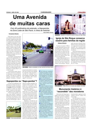 PÁGINA 8 - ABRIL DE 2008                                                           CURIOSIDADES



         Uma Avenida
        de muitas caras
         Com 45 quilômetros de extensão, a Sapopemba,
         na Zona Leste de São Paulo, é cheia de histórias
                                                                                          Fotos Edilson Oliveira
      Fernanda Oliveira
                                                                                                                     OSSÁRIO - Depósito no subsolo faz parte do templo de São Roque
    Pode parecer, mas nem todas
as avenidas da cidade de São Paulo
são iguais. Imagine que muito além
                                                                                                                      Igreja de São Roque conserva
dessa imensidão de asfalto, trânsi-
to e poluição existe muita história e
                                                                                                                      ossário para famílias da região
o orgulho de fundadores e mora-                                                                                             Edilson Oliveira                 quirir uma gaveta durante um pe-
dores do maior corredor urbano da                                                                                                                            ríodo de 15 anos, é necessário reser-
América Latina, a Avenida Sapo-                                                                                          Na altura do número 7.800 da        var e pagar uma taxa anual de ma-
pemba. O trajeto é longo, são apro-                                                                                  Avenida Sapopemba repousa uma           nutenção”, diz a assistente admi-
ximadamente 45 quilômetros de                                                                                        curiosidade quase oculta aos mora-      nistrativa do ossário, Rosangela Tor-
extensão, trechos supermovimen-                                                                                      dores do bairro. Trata-se de um os-     res, 46 anos.
tados, com toda a característica de                                                                                  sário que fica no subsolo do San-            Outro fato bastante interessan-
cidade grande. E, no entanto, ela                                                                                    tuário de Nossa Senhora de Fáti-        te do local são os restos mortais das
termina no município nem tão cal-                                                                                    ma, na Igreja de São Roque, locali-     famílias portuguesas que coloniza-
mo de Ribeirão Pires.                                                                                                zada na rua Antônio Fontes, uma         ram o bairro de Sapopemba e re-
    O resultado é um panorama da                                                                                     travesssa da Sapopemba.                 gião. Também se encontram nas ga-
região leste da capital paulista. Teo-                                                                                   A igreja abriga um depósito de      vetas do ossário freis capuchinhos
ricamente seu início é no viaduto                                                                                    ossos com cerca de 8.100 gavetas, a     depositados atrás do altar, onde são
Aricanduva, que cruza outra aveni-                                                                                   maioria delas com restos mortais        celebradas missas às segundas-fei-
da famosa, a Radial Leste. Porém,                                                                                    de devotos de Nossa Senhora de          ras, a partir das 15 horas, e aos sába-
moradores discordam da prefeitu-                                                                                     Fátima e de São Roque. “Para ad-        dos, às 17 horas.
ra paulistana. Para a maioria, o via-
duto não consta como parte inte-
grante da quilometragem docu-            RECORDE - Muitas curiosidades na maior avenida da América Latina
mentada no “Guinnes Book”, o li-
vro dos recordes.                        proporcional também no comércio,
    Contra-dizeres à parte, trata-se     que conta com uma vasta variedade         Você sabia que a população
da maior extensão de avenida lati-       de magazines, hiper-mercados e         conjunta dos bairros de Sapo-
no-americana e a terceira maior do       todo tipo de “vendinha” que se         pemba e Vila Prudente chega a
mundo. Com mais de 15 agências           possa imaginar. Nesta página, algu-    aproximadamente 523 mil pes-
bancárias, incontável número de          mas curiosidades sobre a “perso-       soas, divididas em 271 mil mu-
padarias e farmácias, a Avenida é        nagem” e seu entorno.                  lheres e 251 mil homens?
                                                                                   Para atender à alta população
                                                                                de crianças e adolescentes, cerca
Sapopemba ou “Sapo-pemba”?                                                      de 37%, existem 27 escolas in-
     O nome da Avenida gerou um          nhora de sotaque português, Fer-       fantis e mais de 30 de Ensino
princípio de confusão em uma tar-        nanda de Cabral, nos disse: “Sapo-     Fundamental.
de de sábado, quando a reportagem        pemba são os raminhos que nas-            A maior Avenida da América        PROGRESSO - Antigo terreno foi trocado para abrigar nova sede
do Cidadão conversou com alguns          cem no tronco das árvores, aqui era    Latina possui um único terminal
                                                                                urbano, com diversas linhas ser-
moradores na altura do número
11.480. A questão era saber qual se-
                                         cheio quando eu cheguei.”
                                              Dona Fernanda também co-          vindo a região metropolitana.              Monumento histórico é
ria a origem do nome Sapopemba.
     “Vem de ‘sapo’ e ‘pemba’, você
                                         menta que ao se tornar Avenida
                                         ocorreu um enorme desmatamen-
                                                                                   Na área da saúde o bairro con-
                                                                                ta com 1 hospital municipal, 2
                                                                                                                         “escondido” dos moradores
sabe o que é pemba?”, perguntou          to: “Aqui era cheio de árvores, mui-   estaduais e 22 unidades básicas          Outro ponto de visitação que o      tes preservaram a capela por serem
Maria José, de 48 anos, com muito        tas mesmo. Os moradores sempre         de saúde.                            público pode usufruir é a capela de     católicos e devotos”, afirma o frei
bom humor. Percebemos se tratar          plantavam nos finais de semana,           Ao longo dos 45 quilômetros       São Roque, que fica na Avenida Sa-      Gerson Silva.
de uma brincadeira geral. Vinte mi-      mas esse monte de asfalto e calçada    de extensão não há cinema, tea-      popemba, próxima ao Mercado                  Em 1968, iniciou-se a constru-
nutos de um bom papo e uma se-           tiraram quase tudo.”                   tro ou museus. O equipamento         Municipal Antonio Gomes. A ca-          ção do Santuário Nossa Senhora
                                              Realmente, a Avenida não está     sócio-cultural são as bibliotecas;   pela foi construída em 1931 pela        de Fátima, na rua Antonio Fon-
                                         tão arborizada como no passado,        há três delas disponíveis.           colônia portuguesa que habitava a       tes, localizada atrás do terreno onde
                                         mas mantém um estilo interiorano          Muitos eventos na região são      região. Ela tinha, além da devoção      permanece a capela. Ela continua
                                         próprio. No início do século XX, o     organizados pelas 120 entidades      por São Roque, veneração por Nos-       conservada, tem um espaço limi-
                                         bairro de Sapopemba era conheci-       e associações de bairro que a Ave-   sa Senhora de Fátima.                   tado para peregrinações e existe um
                                         do por suas chácaras e fazendas. Até   nidade Sapopemba possui, ga-             Após uma permuta com comer-         pequeno altar com a imagem de
                                         hoje alguns loteamentos mantêm         rantindo diversão para popula-       ciantes da região, esse santuário foi   São Roque. Essa capela, que fica na
                                         o ar antigo do campo, mas, graças      ção no seu próprio bairro.           desativado para dar lugar ao comér-     própria avenida, está encoberta por
                                         ao desenvolvimento econômico, a            Existem quatro jornais no        cio que cresceu, mas a pequena cons-    uma garagem onde se alocam am-
                                         região perdeu muito do que a carac-    bairro: Jornal Sapopemba News,       trução não foi demolida devido à        bulantes. Os pedestres que circu-
                                         terizava no passado. Ficou na me-      Noticias do Bairro – Sapopemba e     devoção dos comerciantes. “Hou-         lam em frente à capela passam e
                                         mória de moradores como dona           Vila Formosa, Folha de Sapopemba     ve essa permuta pelo terreno, por       não percebem que um marco da
                                         Fernanda a lembrança do que um         e Jornal de Sapopemba.               ser bem maior, mas a capela de São      história do bairro está bem ali, ao
VERDE - Trecho ainda arborizado          dia foi a Avenida Sapopemba. (FO)                                           Roque ainda existe. Os comercian-       seu alcance. (EO)
 