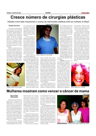 PÁGINA 6 - AGOSTO DE 2008                                                                        SAÚDE


         Cresce número de cirurgias plásticas
 Vaidade e bem-estar impulsionam o avanço de intervenções estéticas entre as mulheres no Brasil
                                                                                                   Fotos Douglas Terenciano
     Douglas Terenciano                  tre as intervenções mais                                                                      rio. “Estudamos muito para pós-operatório. “Apesar de sentir
                                         procuradas estão a dermo-                                                                     chegar aonde chegamos, en- muita dor, ficar com marcas roxas
    A procura pela cirurgia plástica     lipectomia no abdômen,                                                                        tão posso garantir que sabe- no corpo, o pós-operatório foi bom
tem aumentado muito na última            para mulheres que fizeram                                                                     mos do que estamos falan- e teve boa cicatrização”, finaliza.
década, geralmente por mulheres de       trabalho de parto recente, e                                                                  do. Se passamos uma dieta           Outra mulher, mais experiente
20 a 40 anos. Algumas decidem fa-        prótese mamária e lipoas-                                                                     ou dissemos que é necessário e não menos vaidosa, é a secretária
zer a cirurgia depois do nascimento      piração, para aquelas mais                                                                    usar uma cinta, siga as orien- Menna Pinaff, 47 anos, mãe de dois
de um filho, e outras, apenas por        vaidosas.                                                                                     tações”, lembra.                filhos. Desde o nascimento da se-
vaidade. Atualmente, as cirurgias             É possível separar as                                                                         Para Aquino é melhor tra- gunda filha, ela pensa em fazer a
plásticas não são mais privilégio        pacientes por período: nos                                                                    balhar com a estética, mas ex- cirurgia de abdominoplastia. “Após
apenas das classes A e B – a queda       meses de janeiro e dezem-                                                                     plica que pode trabalhar com duas gestações, mesmo fazendo
nos preços e a facilidade no paga-       bro, as principais interessa-                                                                 a cirurgia reconstrutora tam- dieta, o corpo não voltava ao nor-
mento têm aumentado o número             das são mães e professo-                                                                      bém. “A formação é a mes- mal, o que me deixava muito des-
de mulheres com menor poder              ras; de maio a setembro, são                                                                  ma, são cinco anos de espe- confortável em relação a minha apa-
aquisitivo que aderem a esse tipo        mulheres que desejam exi-                                                                     cialização, durante dois anos rência”, diz. Ela destaca que valeu a
de cirurgia.                             bir uma nova aparência.                                                                       é um trabalho geral e os ou- pena fazer a cirurgia, seu bem estar
    Dono de uma clínica de estética      “Elas procuram esses me-                                                                      tros três, plástica. Neste pe- mudou desde então. “Ao fazer as
no Tatuapé, Jonathas Aquino, 34          ses porque é necessário fi-                                                                   ríodo, trabalhamos mais a re- pazes com o espelho, você acaba re-
anos, está formado há dez anos e         car três meses sem tomar                                                                      construtora, por causa dos fletindo por fora o quanto está bem
especializou-se em cirurgias plásti-     sol, para voltar bem no ve-                                                                   hospitais públicos. É questão consigo mesmo”, comenta a secre-
cas há cinco. “Para a cirurgia ser bem   rão”, comenta Aquino.                                                                         de satisfação pessoal mesmo. tária. Assim como a estudante, Men-
sucedida, é necessário que o médico           O médico alerta que, Aquino:          sempre um novo desafio                             Gosto de trabalhar com a ma- na ficou com trauma do pós-ope-
seja cirurgião e que exista a empatia    antes de fazer qualquer tipo                                                                  moplastia e lipoaspiração, tal- ratório. “Foi a pior parte da cirurgia,
com o mesmo”, explica o médico,          de cirurgia, a interessada deve pes-       todas as dúvidas sejam tiradas.            vez por ser o que mais faço”, finali- ficava praticamente o dia inteiro dei-
que coloca músicas durante a cirur-      quisar e escolher uma clínica de sua       “Existem pessoas que procuram a            za o médico.                            tada, mal podia levantar e andar”,
gia para relaxar suas pacientes. En-     confiança. “Ter a indicação do espe-       plástica achando que é possível ficar          O Cidadão conversou com finaliza.
                                                cialista também ajuda muito         igual à modelo da revista”, revela.        duas mulheres de diferentes
                                                na escolha do profissional, é       Durante a consulta, o médico pode          faixas etárias que se submete-
                                                por isso que não trabalho           analisar psicologicamente a pacien-        ram a cirurgias plásticas. Uma
                                                com marketing.” Porém, ape-         te e explicar até onde é possível che-     delas é a estudante Tábata
                                                nas a indicação não é suficien-     gar. “Já aconteceu de uma mulher           Garcia, 25 anos, que passou
                                                te – é preciso saber se a cirur-    querer fazer uma cirurgia para con-        por uma lipoaspiração e se
                                                gia é viável ou não. “Cada ci-      seguir reconquistar seu marido”, re-       diz contente com o resulta-
                                                rurgia é única, um novo de-         corda. Nestes casos, Aquino explica        do. “Minha auto-estima ficou
                                                safio. Pode-se dizer que vai de     que é preciso ter jogo de cintura e        elevada, me sinto muito
                                                pessoa para pessoa, por             contornar a situação. “Geralmente          bem”, comenta. Ela diz ain-
                                                exemplo, existem seios mais         são essas pacientes que não gostam         da que não esconde o moti-
                                                fáceis e outros mais compli-        do resultado, às vezes por não al-         vo que a levou a fazer a cirur-
                                                cados para fazer a mesma ci-        cançar o objetivo, às vezes por não        gia: “Por pura vaidade, fiz a
                                                rurgia”, ressalta Aquino.           se sentirem bem com a mudança”,            cirurgia somente por estética.
                                                     O especialista explica que     avalia o cirurgião.                        Segui uma ótima dieta que
                                                a relação médico-paciente é              Tão importante quanto a con-          meu médico me passou e as-
                                                muito importante, as consul-        sulta médica, a indicação do espe-         sim que perdi peso realizei a
                                                tas antes da cirurgia são extre-    cialista, a certeza de ser cirurgião e a   cirurgia”. Para ela, a parte mais
Tábata: aumento da auto-estima                  mante necessárias, para que         empatia, é o cuidado pós-operató-          difícil de fazer a cirurgia foi o Menna: pazes com o espelho



Mulheres mostram como vencer o câncer de mama
                                                                                                                                                                                               Kênia Honda
         Bruna Toledo                    lidou muito bem com a situação.            da é fundamental em todos os ca-
         Kênia Honda                     Além de Maria, suas duas filhas,           sos. Maria Ercilia, por exemplo,
                                         Célia, 58 anos, e Vilani, 56 anos, e a     manteve-se sempre de bom humor
    Dados do Instituto Nacional do       neta Cristiane, 35 anos, tiveram cân-      e confiante. “A baixa estima faz com
Câncer (INCA) revelam que em             cer de mama. Apesar dos danos fí-          que o sistema imune caia, dificulta-
2008 surgirão no Brasil cerca de         sicos e psicológicos, três delas já con-   do mais o tratamento”, explica
49.400 novos casos de câncer de          seguiram vencer a doença, que é uma        Mascarenhas.
mama. O número é grande, mas as          das mais temidas pelo sexo femini-             Segundo Damiana de Carvalho,
chances de cura também são. De acor-     no. Vilani recebeu o diagnóstico há        76 anos, que também conviveu com
do com o médico Ruy Mascarenhas,         seis meses e continua com o trata-         a doença, o que mais a ajudou foi o
que atua no Instituto do Câncer Dr.      mento através da hormonioterapia,          apoio de seus parentes. “A cura é a
Arnaldo, um dos principais passos        que impede o crescimento do tu-            família. Eu recebia visita até as 9
para que isso aconteça é o diagnós-      mor.                                       horas da noite”, diz ela. Todas as
tico precoce. Outro ponto impor-             Célia e sua mãe dizem que a par-       entrevistadas foram unânimes a res-
tante, segundo Mascarenhas, é que        te mais difícil era a quimioterapia e      peito da importância da fé na pos-
a mulher está mais colaborativa,         seus efeitos colaterais, mas hoje, com     sibilidade de cura. Segundo elas, é
procurando atendimento e lidando         os avanços da medicina, existem            preciso acreditar firmemente na re-
melhor com a situação.                   injeções que minimizavam conside-          cuperação. Mascarenhas recomenda
    Conviver com esse mal não é          ravelmente o mal-estar e ajudam na         a suas pacientes que mantenham a
fácil e requer muita força. A família    recuperação do paciente.                   esperança sempre. Enquanto ela
de Maria Ercilia dos Santos, 79 anos,        Estar com a auto-estima eleva-         existir, haverá luta.                      PERSEVERANÇA - Mulheres lutam contra a doença sem perder
 
