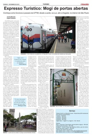 TURISMO
CHEGADA - O trem estaciona na plataforma, em Mogi das Cruzes, e os turistas são recebidos por seus guias
Expresso Turístico: Mogi de portas abertas
PÁGINA 8 - NOVEMBRO DE 2010
Camila Miranda
Cayan Fontoura
Eram 8h30 quando o trem partiu
da estação da Luz, na região central de
São Paulo, com previsão de chegada
em Mogi das Cruzes às 10 horas. Pelas
caixas de som eram reproduzidas
informações sobrea história das estra-
das de ferro paulistas. A composição
é formada por apenas três vagões: o
primeiro é o maquinário e nos dois
últimosficamospassageiros.Otrajeto
inicial é feito nos trilhos da linha 12
da CPTM e, quando chega a Calmon
Viana, passa para a linha 11.
O interior do trem estava em bom
estado, as poltronas eram confortá-
veis, havia dois banheiros no fim do
vagão. A cada estação ou ponto con-
siderado histórico que passávamos,
era anunciado no rádio a história do
local e região ao redor. Mesmo assim,
durante a viagem não houve nada
de muito novo, isso talvez por conta
de ser o caminho normal do trem, e
algumas paisagens por onde os trens
metropolitanos passam não são mui-
to agradáveis.
Para compensar
as paisagens, havia
um grupo fechado
de idosos em nosso
vagão muito anima-
dos, e, além disso,
dois homens bem
trajados, com direito
a quepe e tudo mais, posavam para
fotos e animavam os passageiros.
Chegando a Mogi, fomos recep-
cionados pela agência de turismo, que
a partir dali seria responsável pelos
roteiros na cidade. Há três opções
de passeios dados pela agência: o
cultural, o das flores e o ecológico.
Segundo o guia que nos atendeu, Gi-
liard Ribeiro, ainda serão criadas em
breve mais duas opções de itinerário
pelo município. O mais procurado e
mais barato é o cultural.
Ribeiro ainda conversou um pou-
co com a gente sobre a importância
que teve a chegada do Expresso Tu-
rístico em Mogi. Ele nos contou que
houve uma parceria entre a agência
que ele trabalha e a Etec Presidente
GetúlioVargasparaageraçãodevagas
de estágio para os alunos que fazem o
curso técnico de tu-
rismo. Inclusive ele
próprio é estagiário
na agência. “Antes,
sábado e domingo
eram parados, por
que Mogi é conhe-
cida uma cidade de
Cayan
Fontoura
MARCO - O ponto zero da cidade, na praça Coronel Benedito Almeida
Tarifas do trecho Luz-Mogi das Cruzes – Pessoa física (50% de desconto
para até três acompanhantes).
1 pessoa – R$ 28,00
2 pessoas – R$ 42,00
3 pessoas – R$ 56,00
4 pessoas – R$ 70,00
Vagão inteiro – Vagão PI ou Vagão SI – R$ 1.500,00
Roteiros:
Rural – Circuito das Flores (ônibus, guia de turismo e seguro) – R$ 42,00.
Cultural (guia de turismo) – R$ 10,00.
Ecológico – Circuito Parque das Neblinas (ônibus, guia de turismo,
lanche para trilha e seguro) – R$ 66,00.
*Nenhum dos roteiros inclui almoço.
Mais detalhes sobre a cidade no site: www.mogidascruzes.sp.gov.br.
Mais detalhes sobre os roteiros no site: www.javatur.com.br.
Serviço
estudantes, três uni-
versidades, mas no
fim de semana a ci-
dade é morta. Ago-
ra, com o Expresso,
tem a visitação e o
comércioficaaberto
aosdomingos;antes
não ficava”, relata o estagiário.
O primeiro ponto do passeio é
logo em frente à estação, na Praça
Oswaldo Cruz, mais conhecida como
Praça do Relógio. No local acontece
a exposição de artesanato Feira Feita
à Mão. Somos deixados na feira para
podermos apreciar o artesanato local
e, se possível, levar alguns souvenires.
Acontecia também uma apresentação
de uma banda tocando músicas de
Tim Maia.
De frente com a praça fica a Ciar-
te (Centro de Cidadania e Arte), e lá
dentro havia uma exposição de qua-
dros de artistas locais no saguão de
entrada, mais no fundo há um teatro.
Esse mesmo prédio também abriga a
Secretaria de Cultura local. Na Ciarte
encontramos com o secretário muni-
cipal de Cultura de Mogi das Cruzes,
José Luiz Freire de
Almeida, que falou
um pouco da im-
portância da che-
gada do Expresso
Turístico na cidade.
“Essa questão do
turismo em Mogi
ainda é meio novo. Nunca houve uma
atenção do poder público para fazer
uma divulgação, uma exploração dos
diversos pontos turísticos que nós
temos aqui em Mogi e tão perto da
capital”, resumiu.
O secretário também tratou da
importância dos pontos visitados nos
Camila
Oliveira
Camila
Oliveira
Conheça como funciona o passeio da CPTM, desde a saída, na Luz, até a chegada, no interior de São Paulo
“Ás vezes, não paramos
para prestar atenção
nas coisas que estão bem
debaixo dos nossos olhos”
Wellington Félix
“Agora, com o
Expresso, tem a visitação
e o comércio fica aberto
aos domingos”
Giliard Ribeiro
roteiros oferecidos no
Expresso,comooParque
da Neblina e o bairro do
Itapety, onde há a maior
produção brasileira de
orquídeas. Ele ressalvou
que Mogi possui alguns
artistas importantes, in-
clusive um deles, Nerval
Rodrigues, fará uma ex-
posição nos EUA.
Além disso, o se-
cretário falou de alguns
movimentos populares
que ocorrem na cidade.
“Esses dias nós fizemos
uma manifestação mui-
to interessante. Temos
sete grupos de congada
de Moçambique; nós
fizemos a coroação do
rei Congo. Invadimos a
cidade com essa manifes-
tação, mais popular. Em
breve, teremos também o
SaciInvadeaPraçaeaSe-
mana Monteiro Lobato”,
descreveu o secretário.
Uma hora mais tarde,
na praça, o grupo se
reuniu novamente e começamos a
caminhar até os pontos históricos de
Mogi.Oprimeiroespaçoaservisitado
foi o Largo do Rosário, onde ficava a
Igreja do Rosário, demolida há quase
40anos.Nolocal,osguiasnoscontam
um pouco da história de como surgiu
a cidade de Mogi das Cruzes.
Delá,fomosatéoMercadoMuni-
cipal,queestavafechado,poisocentro
dacidadeestavasemenergiaporconta
de uma manutenção na rede elétrica.
Os guias só nos levaram lá para que,
pelo menos, soubéssemos de sua
existência e nos contaram um pouco
de sua importância histórica. Demos
sequência ao passeio indo até a Praça
Coronel Benedito Almeida. Lá, ficam
a Escola Estadual Coronel Almeida,
o obelisco considerado marco zero
de Mogi e a Catedral de Sant’nna, pa-
droeira da cidade. Ouvimos mais um
pouco de história antes de caminhar-
mos até o Museu Professora Guiomar
Franco, próximo dali. Depois da visita
aomuseu,fomosalmoçar;osguiasnos
deixaramemumrestaurante,
onde teríamos uma hora
para a refeição.
Após o almoço, fomos
ao Complexo Histórico das
Igrejas do Carmo, conside-
rado um dos pontos mais
importantes do passeio. A
Igreja da Ordem Terceira
possui notável retábulo em
madeira entalhada, no estilo
Barroco-Rococó, com o
forro da nave possuindo
primorosas pinturas ilusio-
nistas no estilo das igrejas
barrocas-mineiras. Maravi-
lhosa também é a pintura
do forro da sacristia, de
estilo apurado, com deta-
lhes de influência asiática.
Além disso, lá é apresentado
aos turistas um importante
acervo de imagens em vá-
rios estilos artísticos.
Depois do Complexo
do Carmo, o último ponto
importante que visitamos
foi o Centro de Cultura e
Memória Expedicionários
Mogianos, construído em home-
nagem aos pracinhas; já que foi de
Mogi que saiu o maior contingente
de expedicionários do Brasil.
Às 16h30 já havíamos embarcado
novamente e às 18 horas estávamos
de volta à estação da Luz.
No desembarque, conversamos
com um grupo de ami-
gos que fizeram o pas-
seio juntos para saber
como foi a experiência
de conhecer Mogi das
Cruzes. Wellington Fé-
lix, 20 anos, disse que
já tinha ido a Mogi em
outras oportunidades,
mas nunca havia ob-
servado a cidade do
ponto de vista daque-
le dia. “Ás vezes, não
paramos para prestar
atenção nas coisas que
estão bem debaixo dos
nossos olhos”, alertou.
Já seu colega, Rena-
to Teles, 20 anos, que
é morador de Osas-
co, explicou que o que
mais o impressionou é
que o passeio foi mui-
to gostoso e tem um
preço bem acessível.
“Adorei. Da próxima
vez volto para fazer o
roteiro para Jundiaí”,
prometeu o estudante.
HISTÓRIA - Beco do Sapo, um dos pontos turísticos
 