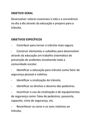 OBJETIVO GERAL
Desenvolver valores essenciais à vida e a convivência
no dia a dia através da educação e preparo para o
trânsito.


OBJETIVOS ESPECÍFICOS
-   Contribuir para tornar o trânsito mais seguro.
- Construir elementos e subsídios para desenvolver
através da educação um trabalho sistemático de
prevenção de acidentes envolvendo toda a
comunidade escolar.
- Identificar a educação para trânsito como fator de
segurança pessoal e coletiva.
-   Identificar a sinalização do trânsito.
-   Identificar os direitos e deveres dos pedestres.
- Incentivar o uso da sinalização e de equipamentos
de segurança como: faixa de pedestres, passarela,
capacete, cinto de segurança, etc.
- Reconhecer as cores e os sons relativos ao
trânsito.
 