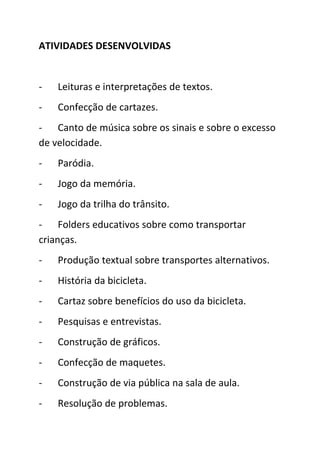 ATIVIDADES DESENVOLVIDAS


-   Leituras e interpretações de textos.
-   Confecção de cartazes.
- Canto de música sobre os sinais e sobre o excesso
de velocidade.
-   Paródia.
-   Jogo da memória.
-   Jogo da trilha do trânsito.
- Folders educativos sobre como transportar
crianças.
-   Produção textual sobre transportes alternativos.
-   História da bicicleta.
-   Cartaz sobre benefícios do uso da bicicleta.
-   Pesquisas e entrevistas.
-   Construção de gráficos.
-   Confecção de maquetes.
-   Construção de via pública na sala de aula.
-   Resolução de problemas.
 