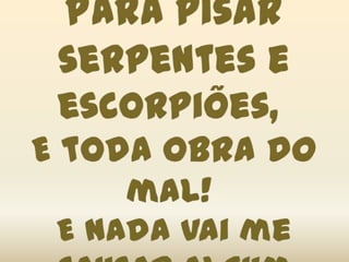 Para pisar serpentes e escorpiões, E toda obra do mal! E nada vai me causar algum dano,Sou cidadão dos céus!
