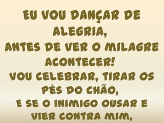 Eu vou dançar de alegria, Antes de ver o milagre acontecer! Vou celebrar, tirar os pés do chão, E se o inimigo ousar e vier contra mim,Por sete caminhos, ele fugirá!(2x)