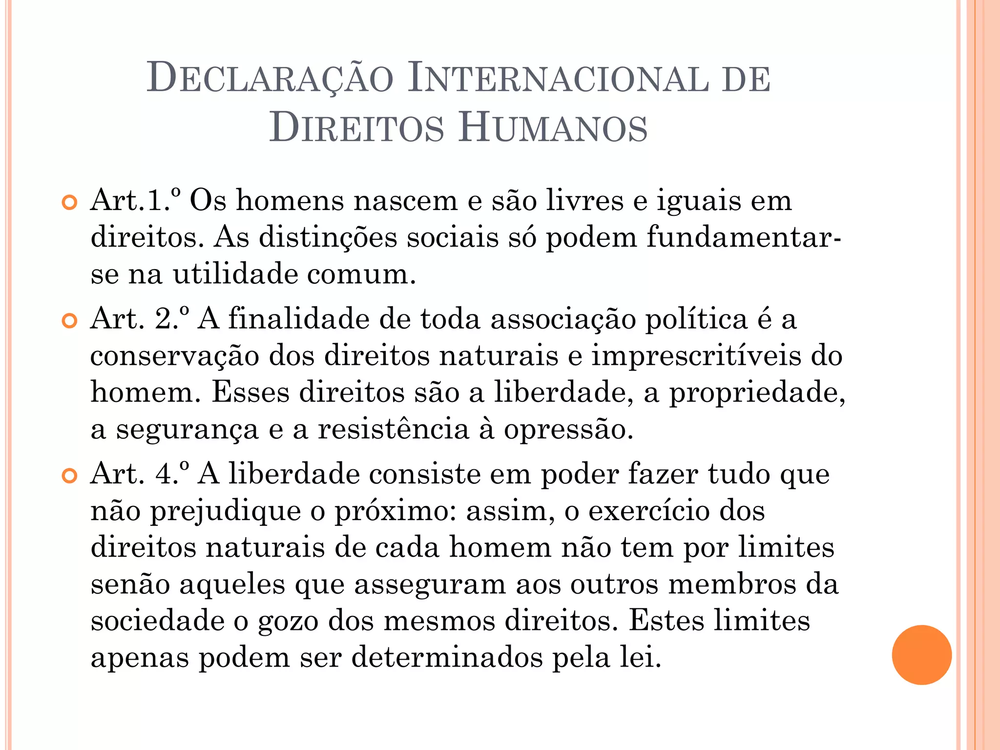 DECLARAÇÃO INTERNACIONAL DE
DIREITOS HUMANOS
 Art.1.º Os homens nascem e são livres e iguais em
direitos. As distinções sociais só podem fundamentar-
se na utilidade comum.
 Art. 2.º A finalidade de toda associação política é a
conservação dos direitos naturais e imprescritíveis do
homem. Esses direitos são a liberdade, a propriedade,
a segurança e a resistência à opressão.
 Art. 4.º A liberdade consiste em poder fazer tudo que
não prejudique o próximo: assim, o exercício dos
direitos naturais de cada homem não tem por limites
senão aqueles que asseguram aos outros membros da
sociedade o gozo dos mesmos direitos. Estes limites
apenas podem ser determinados pela lei.
 