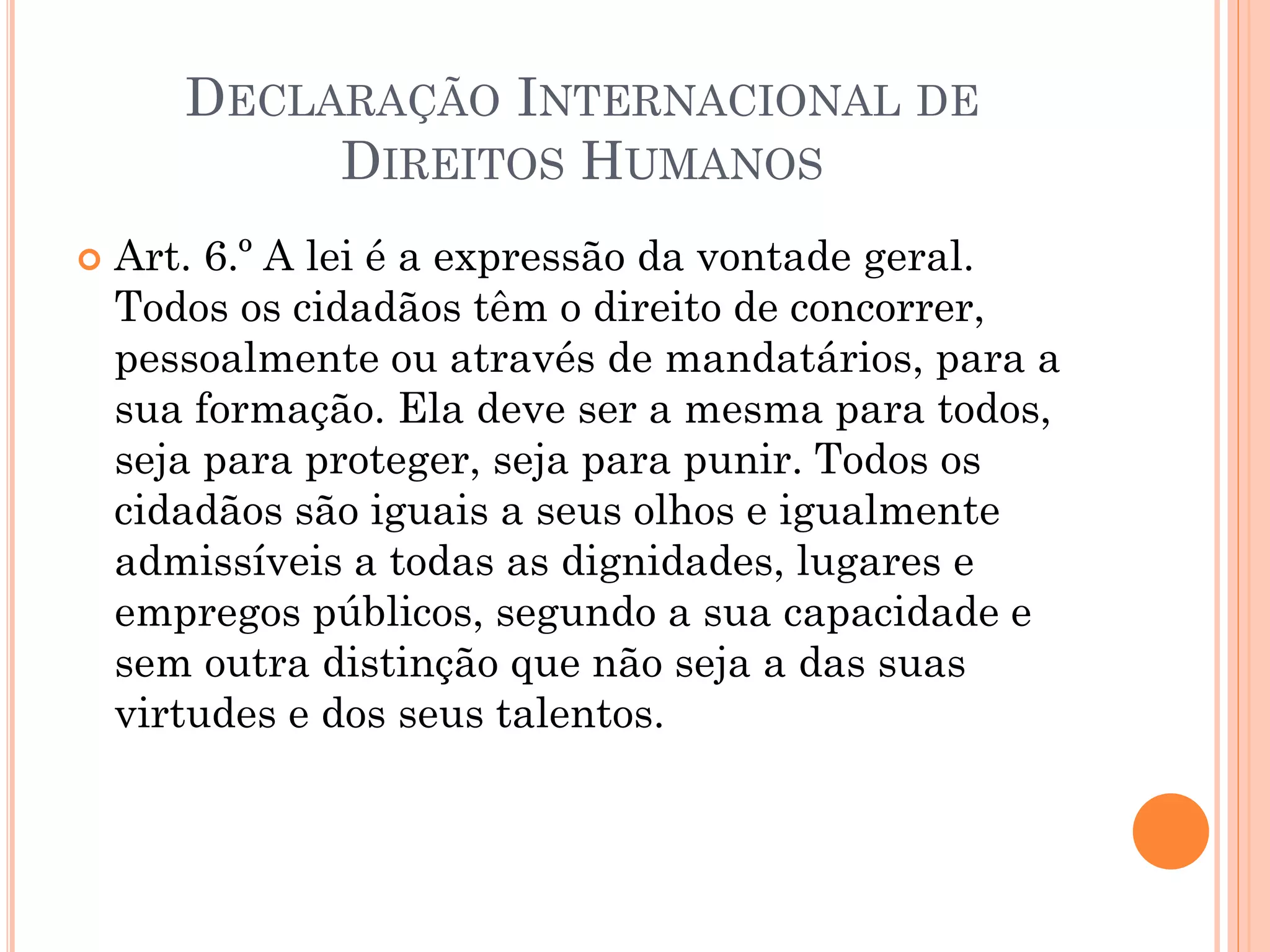 DECLARAÇÃO INTERNACIONAL DE
DIREITOS HUMANOS
 Art. 6.º A lei é a expressão da vontade geral.
Todos os cidadãos têm o direito de concorrer,
pessoalmente ou através de mandatários, para a
sua formação. Ela deve ser a mesma para todos,
seja para proteger, seja para punir. Todos os
cidadãos são iguais a seus olhos e igualmente
admissíveis a todas as dignidades, lugares e
empregos públicos, segundo a sua capacidade e
sem outra distinção que não seja a das suas
virtudes e dos seus talentos.
 
