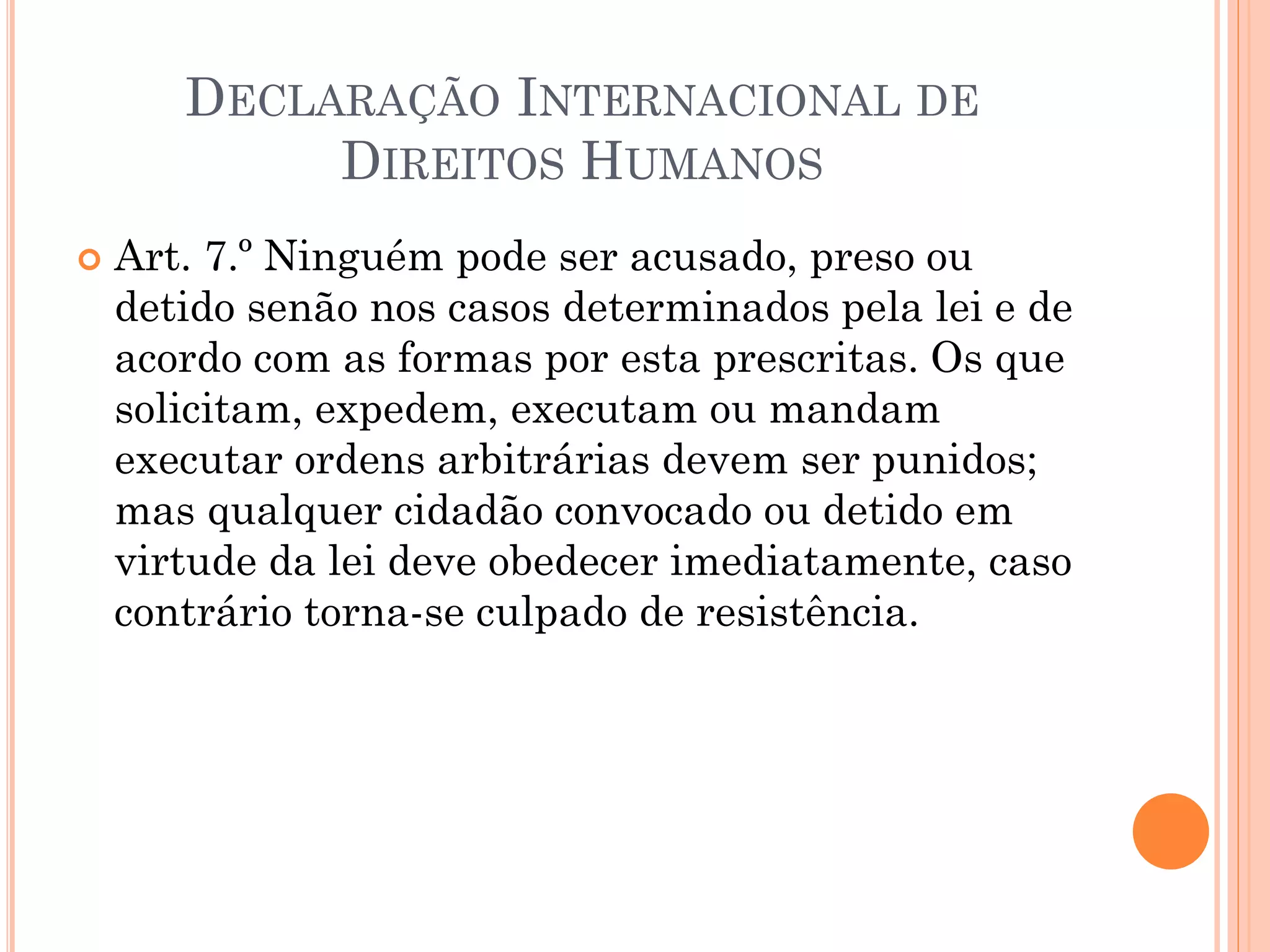  Art. 7.º Ninguém pode ser acusado, preso ou
detido senão nos casos determinados pela lei e de
acordo com as formas por esta prescritas. Os que
solicitam, expedem, executam ou mandam
executar ordens arbitrárias devem ser punidos;
mas qualquer cidadão convocado ou detido em
virtude da lei deve obedecer imediatamente, caso
contrário torna-se culpado de resistência.
DECLARAÇÃO INTERNACIONAL DE
DIREITOS HUMANOS
 