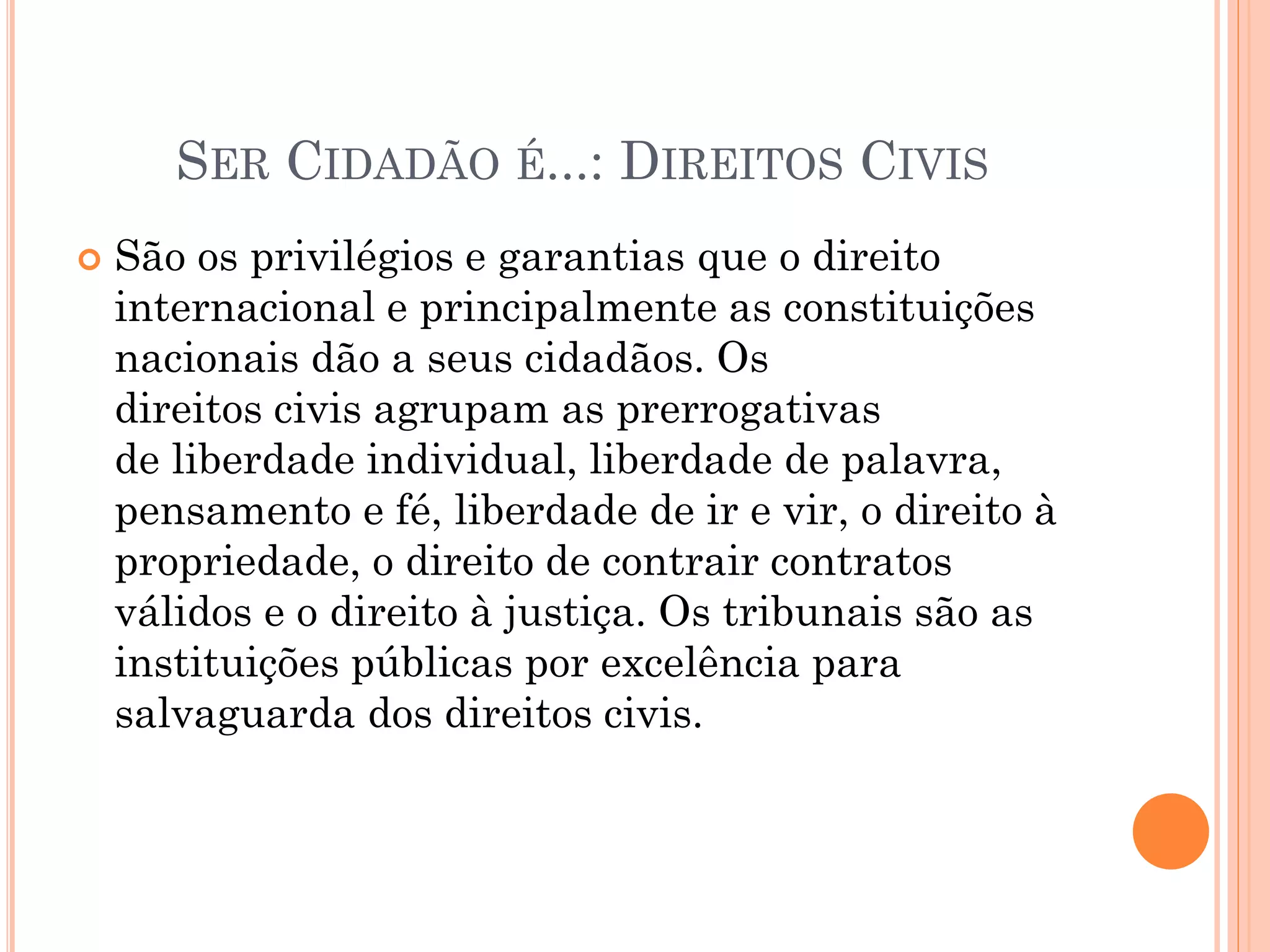 SER CIDADÃO É...: DIREITOS CIVIS
 São os privilégios e garantias que o direito
internacional e principalmente as constituições
nacionais dão a seus cidadãos. Os
direitos civis agrupam as prerrogativas
de liberdade individual, liberdade de palavra,
pensamento e fé, liberdade de ir e vir, o direito à
propriedade, o direito de contrair contratos
válidos e o direito à justiça. Os tribunais são as
instituições públicas por excelência para
salvaguarda dos direitos civis.
 