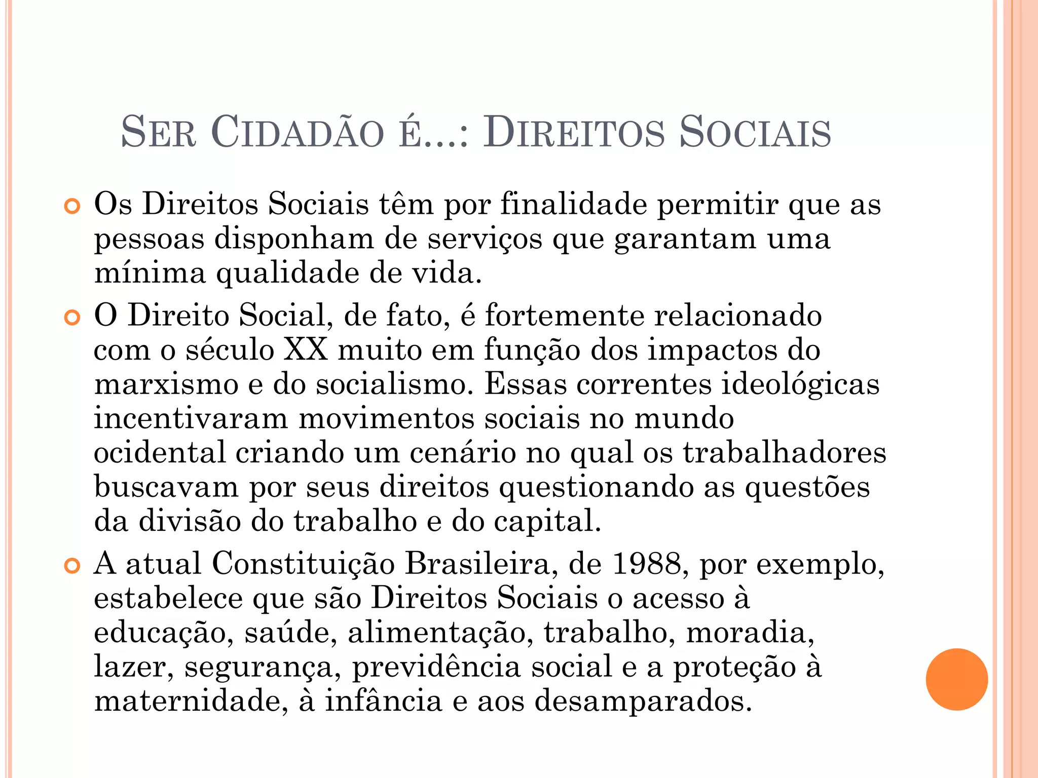 SER CIDADÃO É...: DIREITOS SOCIAIS
 Os Direitos Sociais têm por finalidade permitir que as
pessoas disponham de serviços que garantam uma
mínima qualidade de vida.
 O Direito Social, de fato, é fortemente relacionado
com o século XX muito em função dos impactos do
marxismo e do socialismo. Essas correntes ideológicas
incentivaram movimentos sociais no mundo
ocidental criando um cenário no qual os trabalhadores
buscavam por seus direitos questionando as questões
da divisão do trabalho e do capital.
 A atual Constituição Brasileira, de 1988, por exemplo,
estabelece que são Direitos Sociais o acesso à
educação, saúde, alimentação, trabalho, moradia,
lazer, segurança, previdência social e a proteção à
maternidade, à infância e aos desamparados.
 
