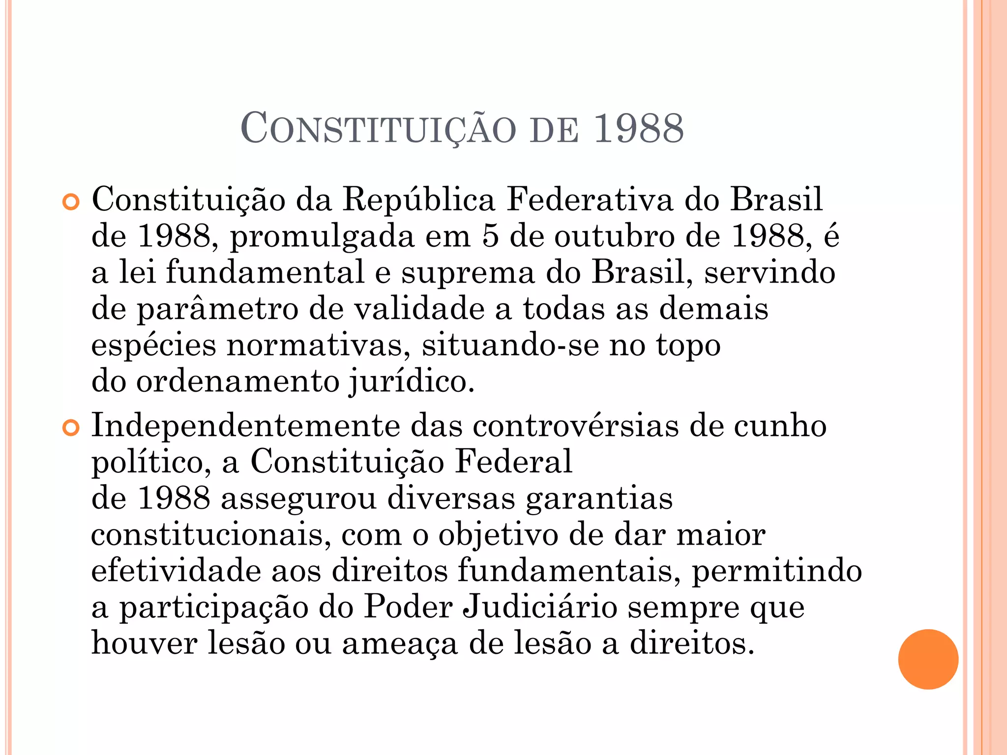 CONSTITUIÇÃO DE 1988
 Constituição da República Federativa do Brasil
de 1988, promulgada em 5 de outubro de 1988, é
a lei fundamental e suprema do Brasil, servindo
de parâmetro de validade a todas as demais
espécies normativas, situando-se no topo
do ordenamento jurídico.
 Independentemente das controvérsias de cunho
político, a Constituição Federal
de 1988 assegurou diversas garantias
constitucionais, com o objetivo de dar maior
efetividade aos direitos fundamentais, permitindo
a participação do Poder Judiciário sempre que
houver lesão ou ameaça de lesão a direitos.
 