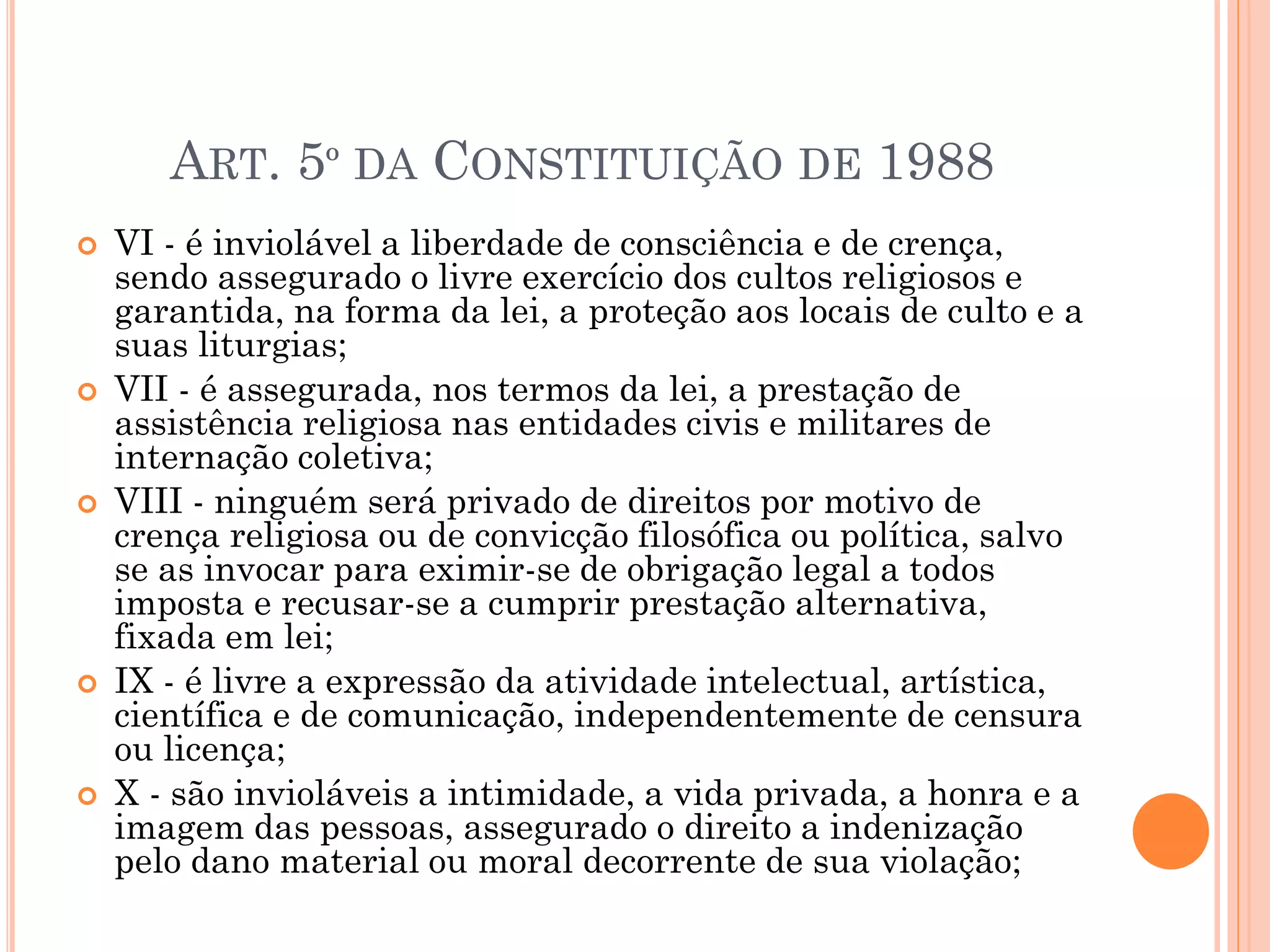  VI - é inviolável a liberdade de consciência e de crença,
sendo assegurado o livre exercício dos cultos religiosos e
garantida, na forma da lei, a proteção aos locais de culto e a
suas liturgias;
 VII - é assegurada, nos termos da lei, a prestação de
assistência religiosa nas entidades civis e militares de
internação coletiva;
 VIII - ninguém será privado de direitos por motivo de
crença religiosa ou de convicção filosófica ou política, salvo
se as invocar para eximir-se de obrigação legal a todos
imposta e recusar-se a cumprir prestação alternativa,
fixada em lei;
 IX - é livre a expressão da atividade intelectual, artística,
científica e de comunicação, independentemente de censura
ou licença;
 X - são invioláveis a intimidade, a vida privada, a honra e a
imagem das pessoas, assegurado o direito a indenização
pelo dano material ou moral decorrente de sua violação;
ART. 5º DA CONSTITUIÇÃO DE 1988
 