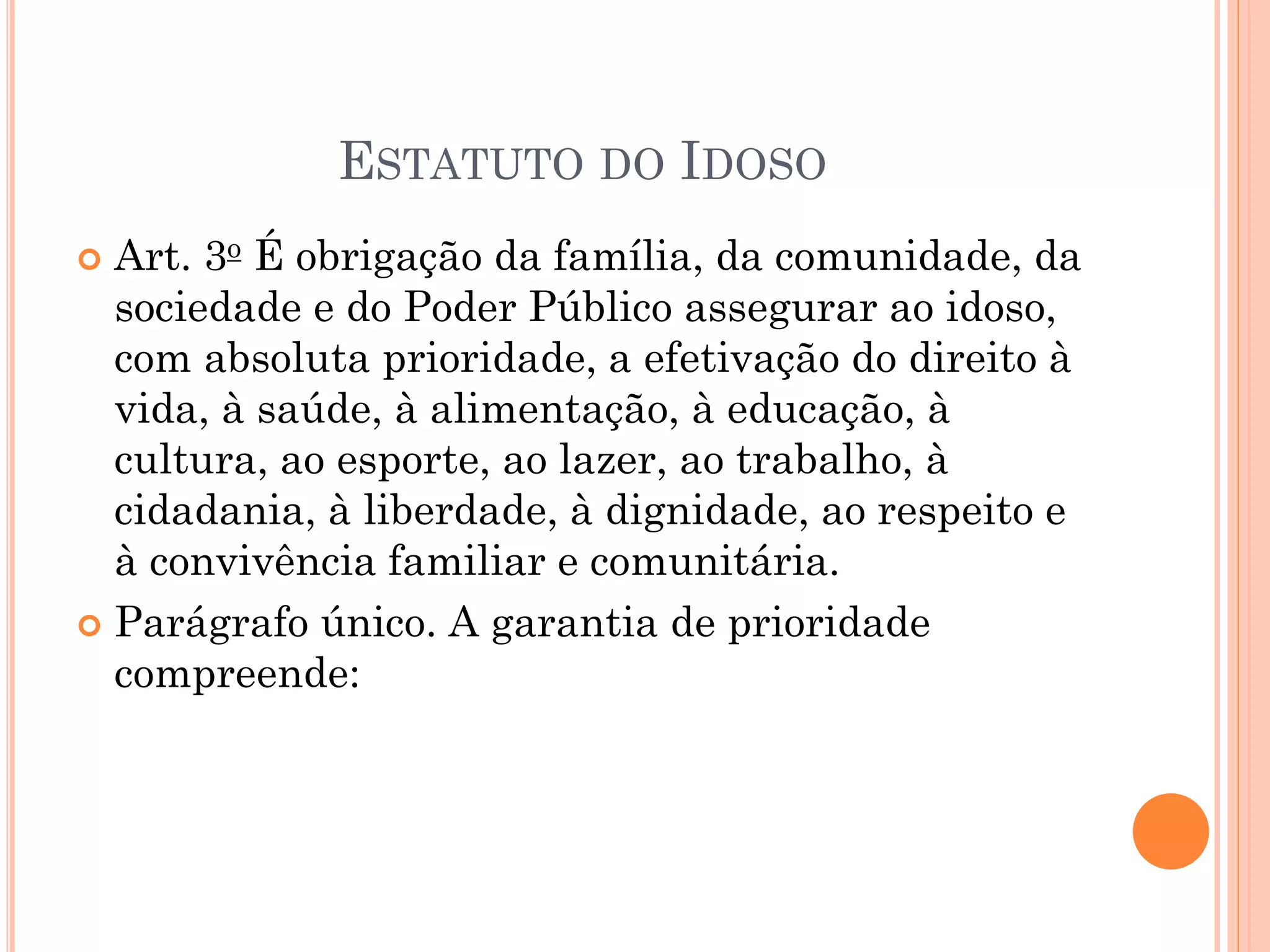 ESTATUTO DO IDOSO
 Art. 3o É obrigação da família, da comunidade, da
sociedade e do Poder Público assegurar ao idoso,
com absoluta prioridade, a efetivação do direito à
vida, à saúde, à alimentação, à educação, à
cultura, ao esporte, ao lazer, ao trabalho, à
cidadania, à liberdade, à dignidade, ao respeito e
à convivência familiar e comunitária.
 Parágrafo único. A garantia de prioridade
compreende:
 