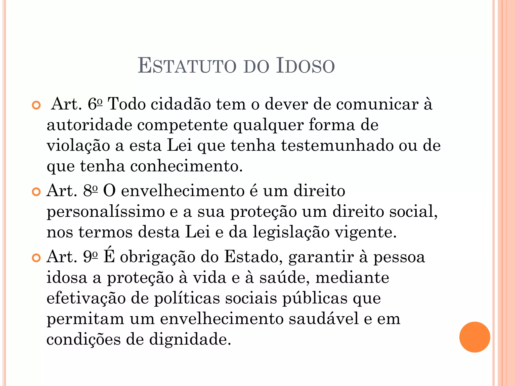 ESTATUTO DO IDOSO
 Art. 6o Todo cidadão tem o dever de comunicar à
autoridade competente qualquer forma de
violação a esta Lei que tenha testemunhado ou de
que tenha conhecimento.
 Art. 8o O envelhecimento é um direito
personalíssimo e a sua proteção um direito social,
nos termos desta Lei e da legislação vigente.
 Art. 9o É obrigação do Estado, garantir à pessoa
idosa a proteção à vida e à saúde, mediante
efetivação de políticas sociais públicas que
permitam um envelhecimento saudável e em
condições de dignidade.
 