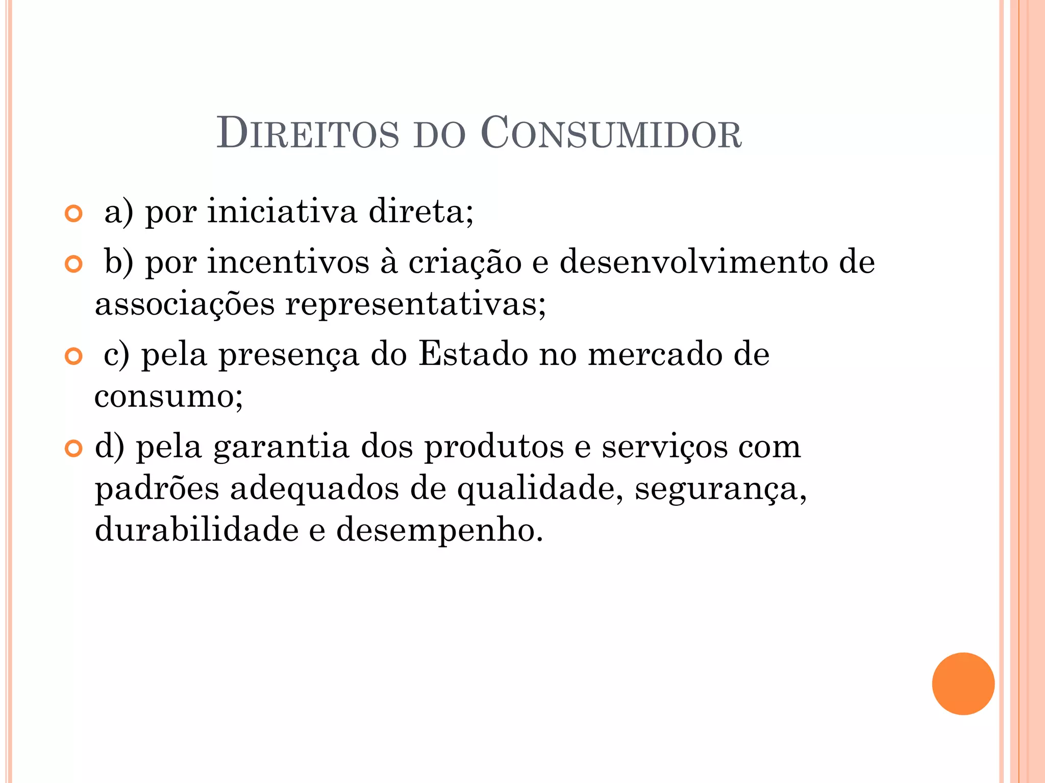 DIREITOS DO CONSUMIDOR
 a) por iniciativa direta;
 b) por incentivos à criação e desenvolvimento de
associações representativas;
 c) pela presença do Estado no mercado de
consumo;
 d) pela garantia dos produtos e serviços com
padrões adequados de qualidade, segurança,
durabilidade e desempenho.
 