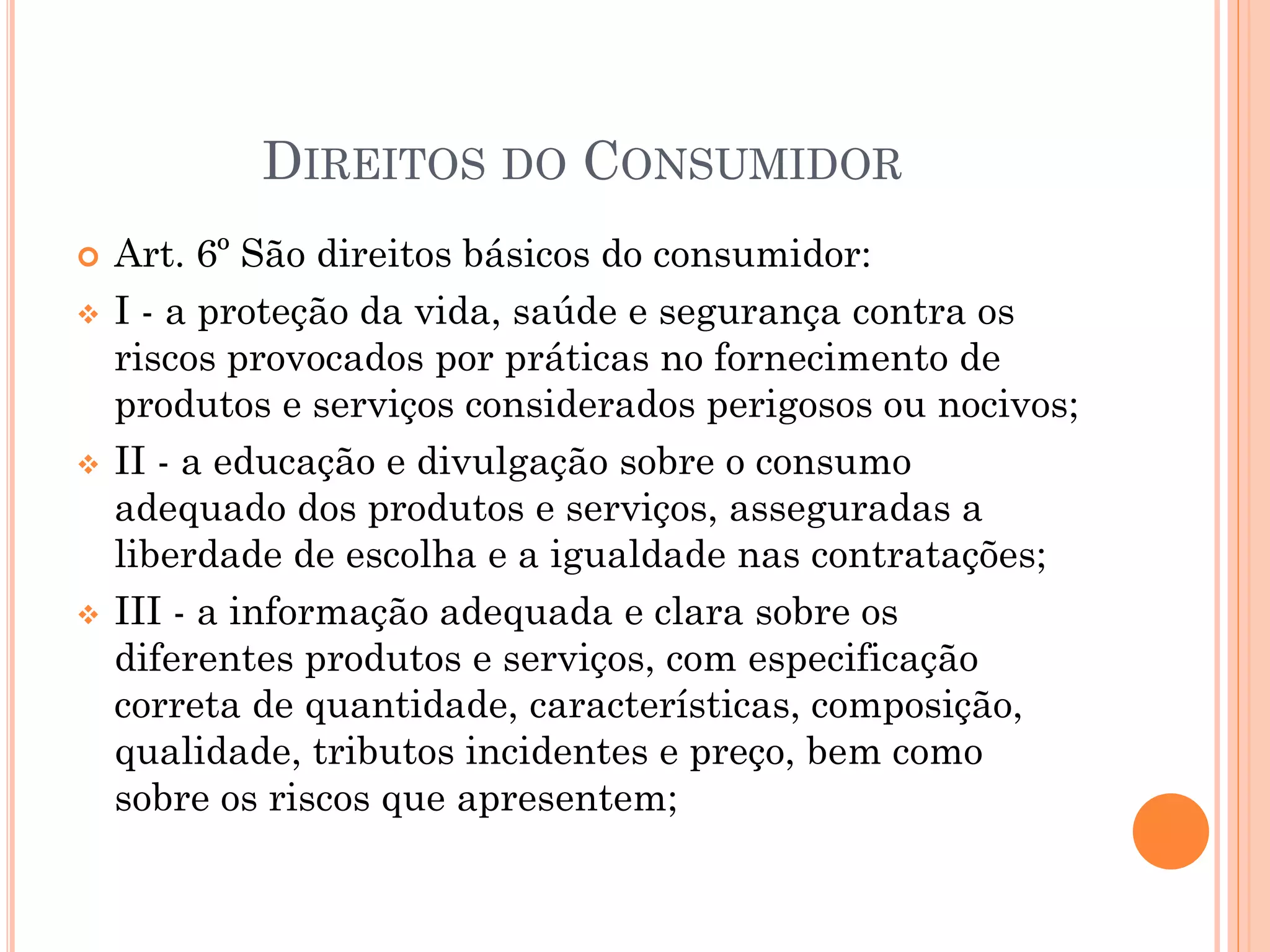  Art. 6º São direitos básicos do consumidor:
 I - a proteção da vida, saúde e segurança contra os
riscos provocados por práticas no fornecimento de
produtos e serviços considerados perigosos ou nocivos;
 II - a educação e divulgação sobre o consumo
adequado dos produtos e serviços, asseguradas a
liberdade de escolha e a igualdade nas contratações;
 III - a informação adequada e clara sobre os
diferentes produtos e serviços, com especificação
correta de quantidade, características, composição,
qualidade, tributos incidentes e preço, bem como
sobre os riscos que apresentem;
DIREITOS DO CONSUMIDOR
 